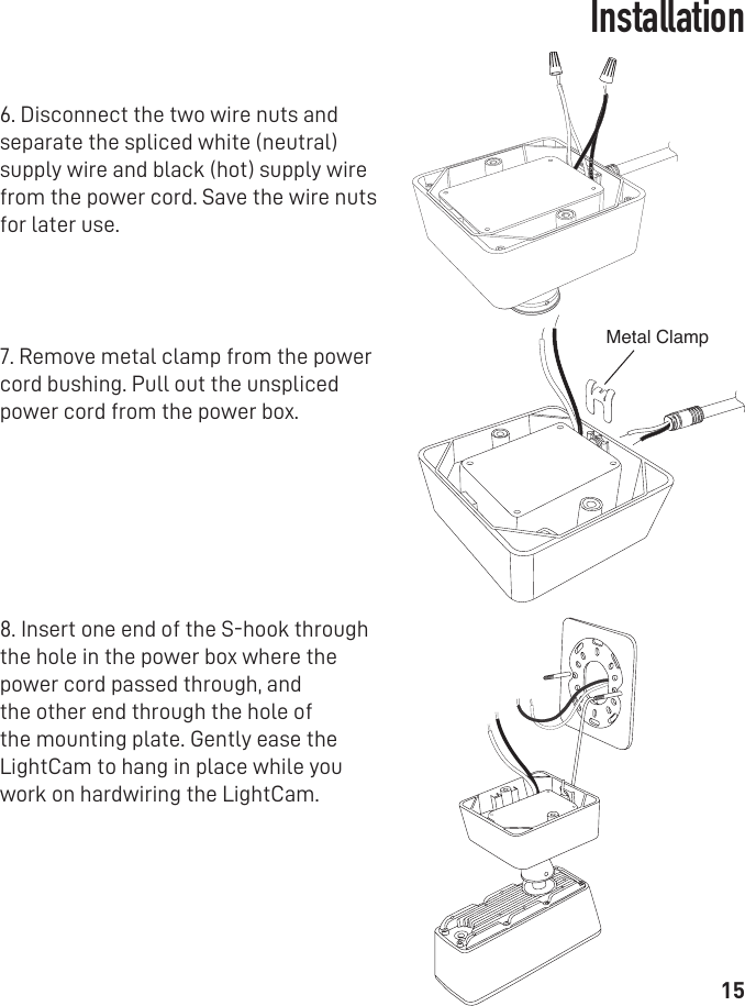 15Installation6. Disconnect the two wire nuts and separate the spliced white (neutral) supply wire and black (hot) supply wire from the power cord. Save the wire nuts for later use.7. Remove metal clamp from the power cord bushing. Pull out the unspliced power cord from the power box.8. Insert one end of the S-hook through the hole in the power box where the power cord passed through, and the other end through the hole of the mounting plate. Gently ease the LightCam to hang in place while you work on hardwiring the LightCam.Metal Clamp