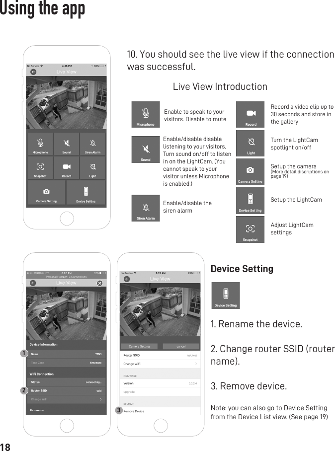 1810. You should see the live view if the connectionwas successful.Live View IntroductionEnable to speak to your visitors. Disable to muteEnable/disable thesiren alarmEnable/disable disable listening to your visitors. Turn sound on/off to listen in on the LightCam. (You cannot speak to your visitor unless Microphone is enabled.)Record a video clip up to 30 seconds and store in the galleryTurn the LightCam spotlight on/offSetup the camera(More detail discriptions on page 19)Setup the LightCamAdjust LightCam settingsDevice Setting1. Rename the device.2. Change router SSID (router name).3. Remove device.Note: you can also go to Device Setting from the Device List view. (See page 19) 123Using the app
