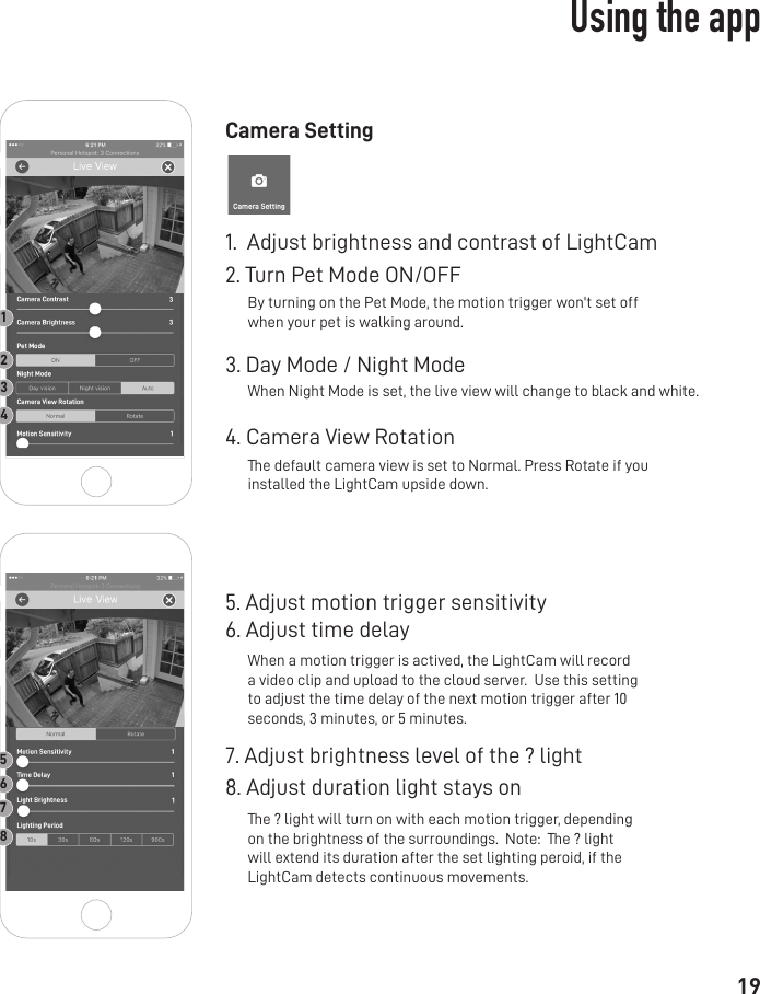 19Camera Setting1.  Adjust brightness and contrast of LightCam2. Turn Pet Mode ON/OFF3. Day Mode / Night Mode5. Adjust motion trigger sensitivity 6. Adjust time delay4. Camera View Rotation7. Adjust brightness level of the ? light8. Adjust duration light stays on By turning on the Pet Mode, the motion trigger won&apos;t set off when your pet is walking around.The default camera view is set to Normal. Press Rotate if you installed the LightCam upside down. When Night Mode is set, the live view will change to black and white.When a motion trigger is actived, the LightCam will record a video clip and upload to the cloud server.  Use this setting to adjust the time delay of the next motion trigger after 10 seconds, 3 minutes, or 5 minutes.The ? light will turn on with each motion trigger, depending on the brightness of the surroundings.  Note:  The ? light will extend its duration after the set lighting peroid, if the LightCam detects continuous movements.12345678Using the app