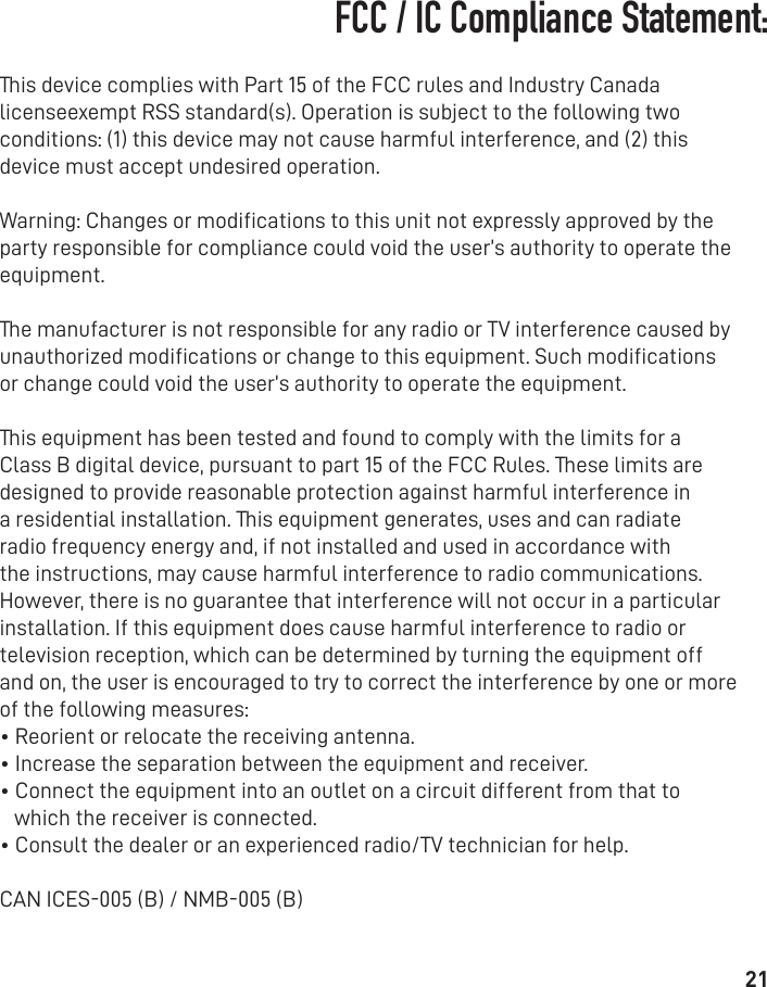 21This device complies with Part 15 of the FCC rules and Industry Canada licenseexempt RSS standard(s). Operation is subject to the following two conditions: (1) this device may not cause harmful interference, and (2) this device must accept undesired operation.Warning: Changes or modiﬁcations to this unit not expressly approved by the party responsible for compliance could void the user’s authority to operate the equipment.The manufacturer is not responsible for any radio or TV interference caused by unauthorized modiﬁcations or change to this equipment. Such modiﬁcations or change could void the user’s authority to operate the equipment.This equipment has been tested and found to comply with the limits for a Class B digital device, pursuant to part 15 of the FCC Rules. These limits are designed to provide reasonable protection against harmful interference in a residential installation. This equipment generates, uses and can radiate radio frequency energy and, if not installed and used in accordance with the instructions, may cause harmful interference to radio communications. However, there is no guarantee that interference will not occur in a particular installation. If this equipment does cause harmful interference to radio or television reception, which can be determined by turning the equipment off and on, the user is encouraged to try to correct the interference by one or more of the following measures:• Reorient or relocate the receiving antenna.• Increase the separation between the equipment and receiver.• Connect the equipment into an outlet on a circuit different from that towhich the receiver is connected.• Consult the dealer or an experienced radio/TV technician for help.CAN ICES-005 (B) / NMB-005 (B)FCC / IC Compliance Statement:
