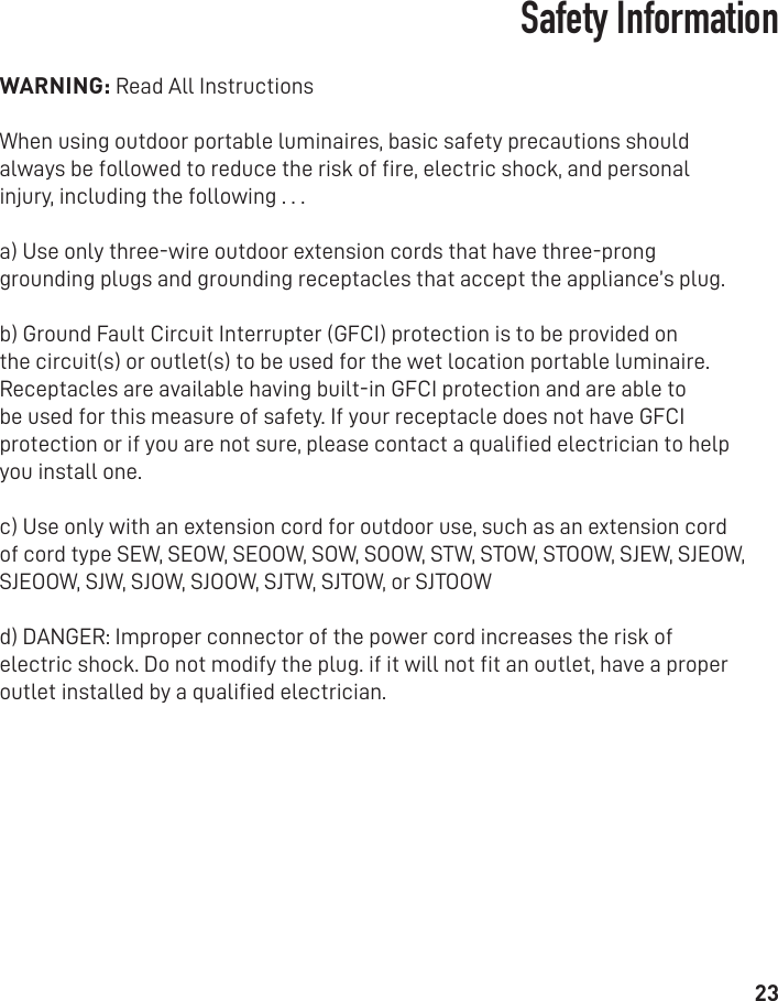 23Safety InformationWARNING: Read All Instructions When using outdoor portable luminaires, basic safety precautions should always be followed to reduce the risk of ﬁre, electric shock, and personal injury, including the following . . . a) Use only three-wire outdoor extension cords that have three-prong grounding plugs and grounding receptacles that accept the appliance’s plug.b) Ground Fault Circuit Interrupter (GFCI) protection is to be provided on the circuit(s) or outlet(s) to be used for the wet location portable luminaire. Receptacles are available having built-in GFCI protection and are able to be used for this measure of safety. If your receptacle does not have GFCI protection or if you are not sure, please contact a qualiﬁed electrician to help you install one.c) Use only with an extension cord for outdoor use, such as an extension cord of cord type SEW, SEOW, SEOOW, SOW, SOOW, STW, STOW, STOOW, SJEW, SJEOW, SJEOOW, SJW, SJOW, SJOOW, SJTW, SJTOW, or SJTOOWd) DANGER: Improper connector of the power cord increases the risk of electric shock. Do not modify the plug. if it will not ﬁt an outlet, have a proper outlet installed by a qualiﬁed electrician.