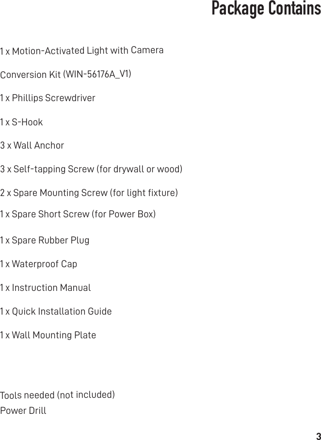 3Package Contains1 x Phillips Screwdriver1 x Motion-Activated Light with CameraConversion Kit (WIN-56176A_V1)Tools needed (not included)1 x S-Hook3 x Wall Anchor1 x Spare Short Screw (for Power Box)3 x Self-tapping Screw (for drywall or wood)2 x Spare Mounting Screw (for light ﬁxture)1 x Spare Rubber Plug1 x Waterproof Cap1 x Wall Mounting Plate1 x Quick Installation Guide1 x Instruction ManualPower Drill