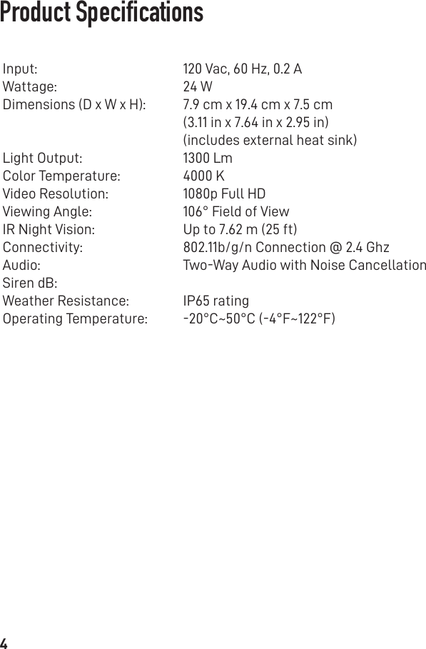 4Product SpecicationsInput:Wattage: Dimensions (D x W x H):Light Output:Color Temperature: Video Resolution:Viewing Angle:IR Night Vision:Connectivity:Audio:Siren dB:Weather Resistance:Operating Temperature:120 Vac, 60 Hz, 0.2 A24 W7.9 cm x 19.4 cm x 7.5 cm(3.11 in x 7.64 in x 2.95 in)(includes external heat sink)1300 Lm4000 K1080p Full HD106° Field of ViewUp to 7.62 m (25 ft)802.11b/g/n Connection @ 2.4 GhzTwo-Way Audio with Noise CancellationIP65 rating-20°C~50°C (-4°F~122°F)