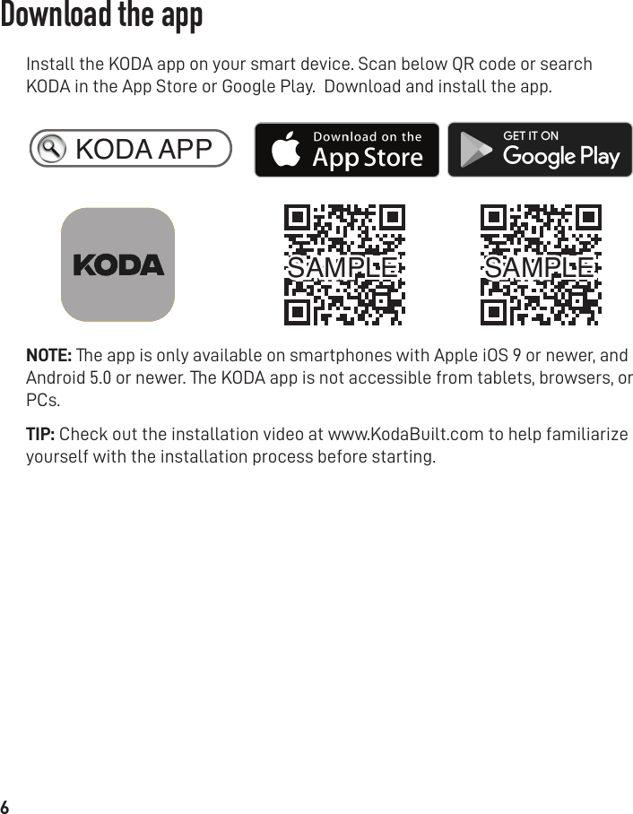 6Install the KODA app on your smart device. Scan below QR code or search KODA in the App Store or Google Play.  Download and install the app.NOTE: The app is only available on smartphones with Apple iOS 9 or newer, and Android 5.0 or newer. The KODA app is not accessible from tablets, browsers, or PCs.TIP: Check out the installation video at www.KodaBuilt.com to help familiarize yourself with the installation process before starting. KODA APPSAMPLE SAMPLEDownload the app