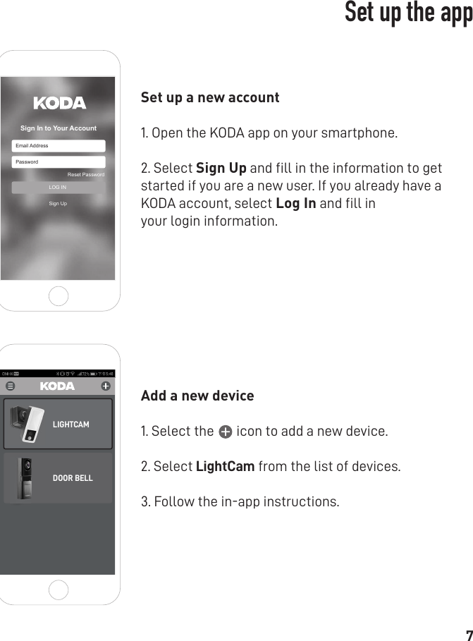 7Email AddressSign In to Your AccountPasswordReset PasswordSign UpLOG INSet up a new account 1. Open the KODA app on your smartphone.2. Select Sign Up and ﬁll in the information to get started if you are a new user. If you already have a KODA account, select Log In and ﬁll inyour login information.Add a new device 1. Select the       icon to add a new device.2. Select LightCam from the list of devices.3. Follow the in-app instructions.LIGHTCAMDOOR BELLWiFi DECIVESet up the app