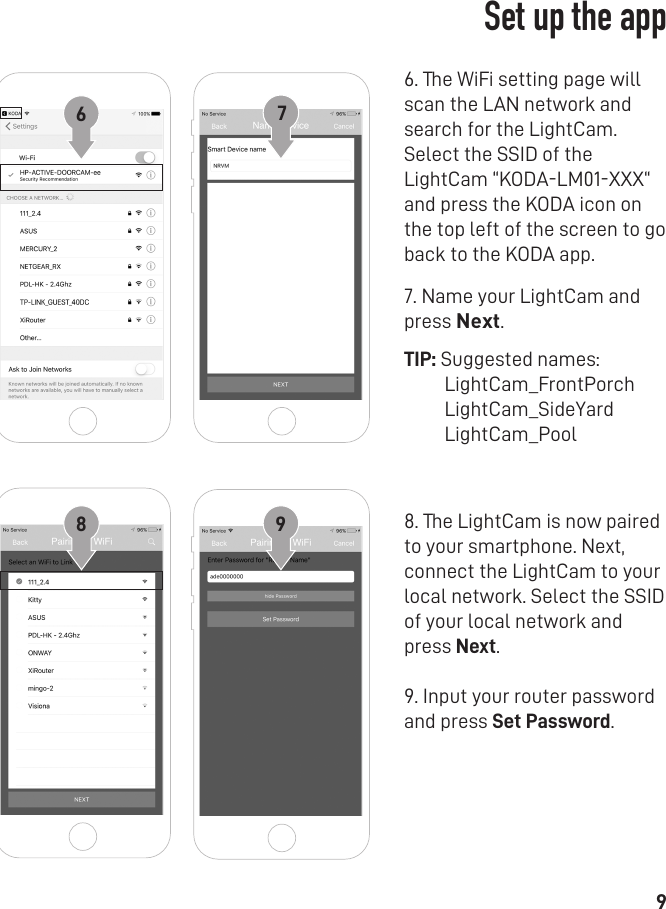 96. The WiFi setting page will scan the LAN network and search for the LightCam. Select the SSID of the LightCam “KODA-LM01-XXX“ and press the KODA icon on the top left of the screen to go back to the KODA app.7. Name your LightCam and press Next. TIP: Suggested names:         LightCam_FrontPorch         LightCam_SideYard         LightCam_Pool8. The LightCam is now paired to your smartphone. Next, connect the LightCam to your local network. Select the SSID of your local network and press Next. 9. Input your router password and press Set Password.   678 9Set up the app