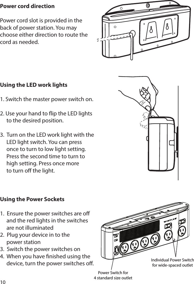 10Power cord directionPower cord slot is provided in the back of power station. You may choose either direction to route the cord as needed.Using the LED work lights1. Switch the master power switch on. 2. Use your hand to ip the LED lights  to the desired position.3.  Turn on the LED work light with the   LED light switch. You can press    once to turn to low light setting.    Press the second time to turn to    high setting. Press once more  to turn o the light.Using the Power Sockets1.  Ensure the power switches are o    and the red lights in the switches    are not illuminated2.  Plug your device in to the   power station3.  Switch the power switches on4.  When you have nished using the   device, turn the power switches o.Power Switch for4 standard size outletIndividual Power Switch for wide-spaced outlet