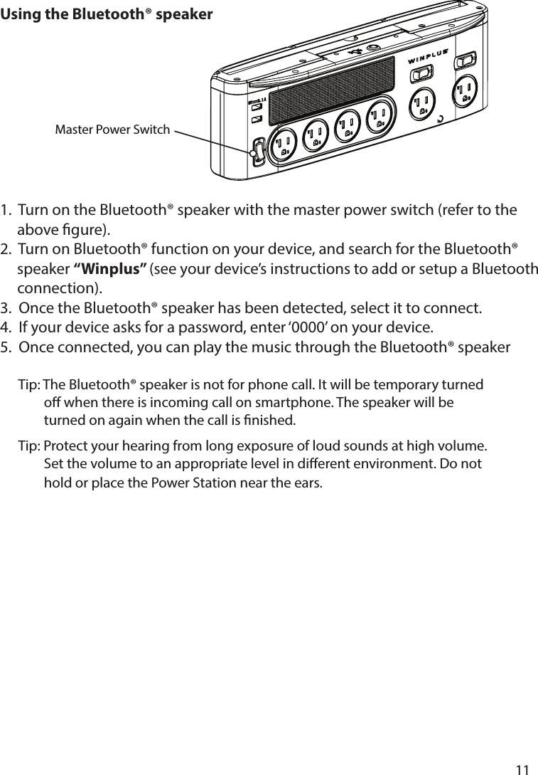       11      Using the Bluetooth® speaker 1.  Turn on the Bluetooth® speaker with the master power switch (refer to the      above gure).2.  Turn on Bluetooth® function on your device, and search for the Bluetooth®      speaker “Winplus” (see your device’s instructions to add or setup a Bluetooth      connection).3.  Once the Bluetooth® speaker has been detected, select it to connect.4.  If your device asks for a password, enter ‘0000’ on your device.5.  Once connected, you can play the music through the Bluetooth® speaker      Tip: The Bluetooth® speaker is not for phone call. It will be temporary turned               o when there is incoming call on smartphone. The speaker will be               turned on again when the call is nished.      Tip: Protect your hearing from long exposure of loud sounds at high volume.               Set the volume to an appropriate level in dierent environment. Do not                hold or place the Power Station near the ears.Master Power Switch