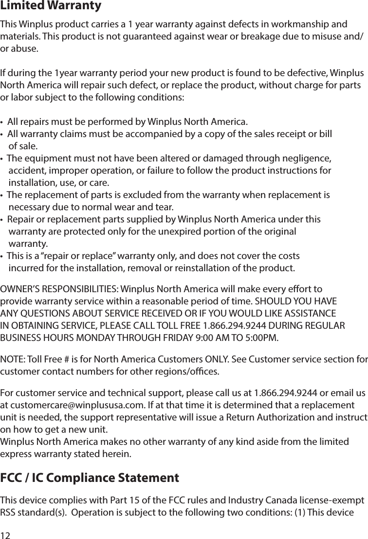 12This Winplus product carries a 1 year warranty against defects in workmanship and materials. This product is not guaranteed against wear or breakage due to misuse and/or abuse.If during the 1year warranty period your new product is found to be defective, Winplus North America will repair such defect, or replace the product, without charge for parts or labor subject to the following conditions: •  All repairs must be performed by Winplus North America. •  All warranty claims must be accompanied by a copy of the sales receipt or bill     of sale. •  The equipment must not have been altered or damaged through negligence,     accident, improper operation, or failure to follow the product instructions for     installation, use, or care.•  The replacement of parts is excluded from the warranty when replacement is     necessary due to normal wear and tear. •  Repair or replacement parts supplied by Winplus North America under this     warranty are protected only for the unexpired portion of the original     warranty. •  This is a “repair or replace” warranty only, and does not cover the costs     incurred for the installation, removal or reinstallation of the product.OWNER’S RESPONSIBILITIES: Winplus North America will make every eort to provide warranty service within a reasonable period of time. SHOULD YOU HAVE ANY QUESTIONS ABOUT SERVICE RECEIVED OR IF YOU WOULD LIKE ASSISTANCE IN OBTAINING SERVICE, PLEASE CALL TOLL FREE 1.866.294.9244 DURING REGULAR BUSINESS HOURS MONDAY THROUGH FRIDAY 9:00 AM TO 5:00PM.NOTE: Toll Free # is for North America Customers ONLY. See Customer service section for customer contact numbers for other regions/oces. For customer service and technical support, please call us at 1.866.294.9244 or email us at customercare@winplususa.com. If at that time it is determined that a replacement unit is needed, the support representative will issue a Return Authorization and instruct on how to get a new unit. Winplus North America makes no other warranty of any kind aside from the limited express warranty stated herein.FCC / IC Compliance StatementThis device complies with Part 15 of the FCC rules and Industry Canada license-exempt RSS standard(s).  Operation is subject to the following two conditions: (1) This device Limited Warranty