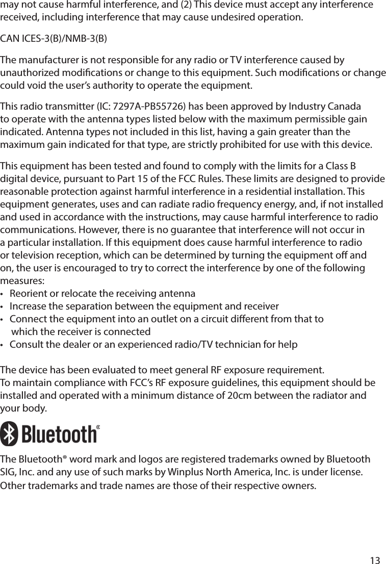       13      may not cause harmful interference, and (2) This device must accept any interference received, including interference that may cause undesired operation. CAN ICES-3(B)/NMB-3(B)The manufacturer is not responsible for any radio or TV interference caused by unauthorized modications or change to this equipment. Such modications or change could void the user’s authority to operate the equipment.This radio transmitter (IC: 7297A-PB55726) has been approved by Industry Canada to operate with the antenna types listed below with the maximum permissible gain indicated. Antenna types not included in this list, having a gain greater than the maximum gain indicated for that type, are strictly prohibited for use with this device.This equipment has been tested and found to comply with the limits for a Class B digital device, pursuant to Part 15 of the FCC Rules. These limits are designed to provide reasonable protection against harmful interference in a residential installation. This equipment generates, uses and can radiate radio frequency energy, and, if not installed and used in accordance with the instructions, may cause harmful interference to radio communications. However, there is no guarantee that interference will not occur in a particular installation. If this equipment does cause harmful interference to radio or television reception, which can be determined by turning the equipment o and on, the user is encouraged to try to correct the interference by one of the following measures:•   Reorient or relocate the receiving antenna •   Increase the separation between the equipment and receiver •   Connect the equipment into an outlet on a circuit dierent from that to      which the receiver is connected •   Consult the dealer or an experienced radio/TV technician for helpThe device has been evaluated to meet general RF exposure requirement. To maintain compliance with FCC’s RF exposure guidelines, this equipment should be installed and operated with a minimum distance of 20cm between the radiator and your body.The Bluetooth® word mark and logos are registered trademarks owned by Bluetooth SIG, Inc. and any use of such marks by Winplus North America, Inc. is under license. Other trademarks and trade names are those of their respective owners.