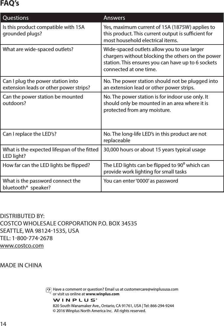 14Have a comment or question? Email us at customercare@winplususa.comor visit us online at www.winplus.com  820 South Wanamaker Ave., Ontario, CA 91761, USA | Tel: 866-294-9244© 2016 Winplus North America Inc.  All rights reserved.DISTRIBUTED BY:COSTCO WHOLESALE CORPORATION P.O. BOX 34535SEATTLE, WA 981241535, USATEL: 18007742678www.costco.comMADE IN CHINAQuestions AnswersIs this product compatible with 15A grounded plugs?Yes, maximum current of 15A (1875W) applies to this product. This current output is sucient for most household electrical items.What are wide-spaced outlets? Wide-spaced outlets allow you to use larger chargers without blocking the others on the power station. This ensures you can have up to 6 sockets connected at one time.Can I plug the power station into extension leads or other power strips?No. The power station should not be plugged into an extension lead or other power strips.Can the power station be mounted outdoors?No. The power station is for indoor use only. It should only be mounted in an area where it is protected from any moisture.Can I replace the LED’s? No. The long-life LED’s in this product are not replaceableWhat is the expected lifespan of the tted LED light?30,000 hours or about 15 years typical usageHow far can the LED lights be ipped? The LED lights can be ipped to 90 which can provide work lighting for small tasksWhat is the password connect the bluetooth®  speaker?You can enter ‘0000’ as passwordFAQ’s