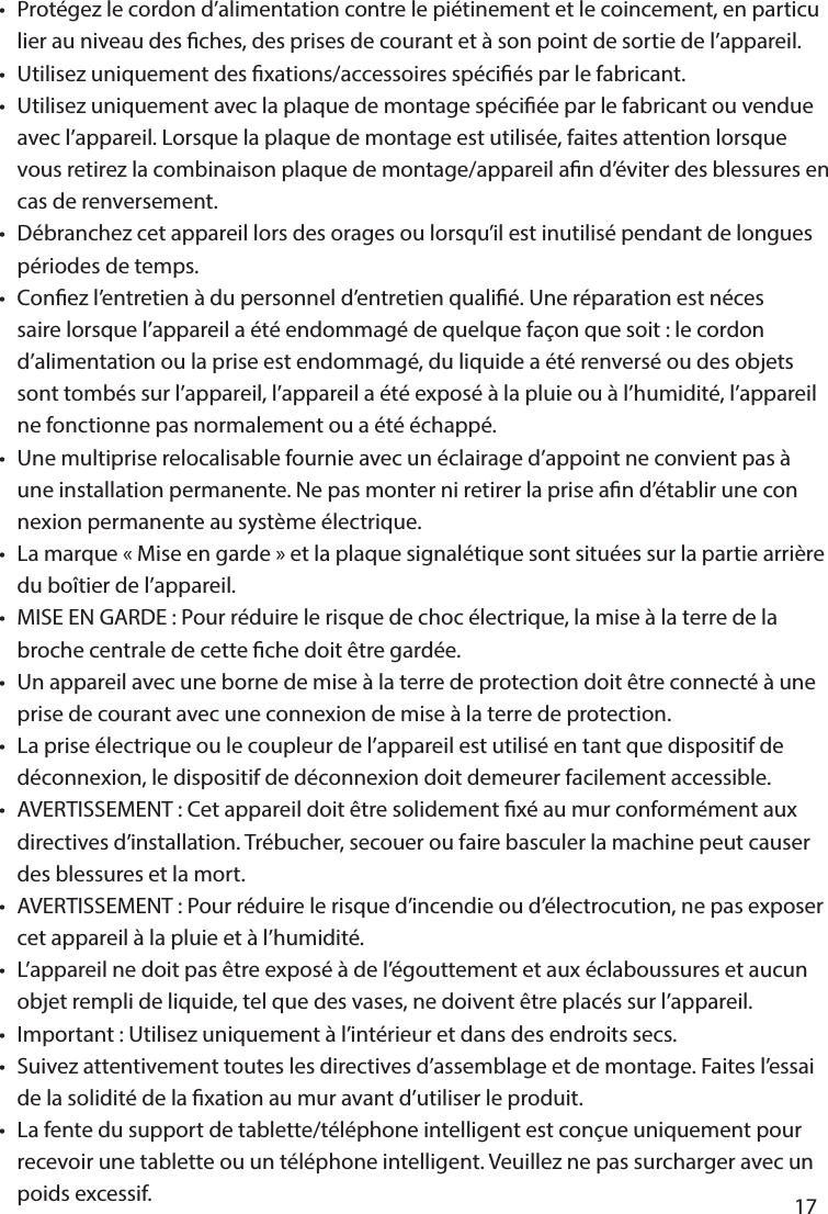       17      •  Protégez le cordon d’alimentation contre le piétinement et le coincement, en particu  lier au niveau des ches, des prises de courant et à son point de sortie de l’appareil.•  Utilisez uniquement des xations/accessoires spéciés par le fabricant.•  Utilisez uniquement avec la plaque de montage spéciée par le fabricant ou vendue   avec l’appareil. Lorsque la plaque de montage est utilisée, faites attention lorsque   vous retirez la combinaison plaque de montage/appareil an d’éviter des blessures en   cas de renversement.•  Débranchez cet appareil lors des orages ou lorsqu’il est inutilisé pendant de longues   périodes de temps.•  Conez l’entretien à du personnel d’entretien qualié. Une réparation est néces  saire lorsque l’appareil a été endommagé de quelque façon que soit : le cordon   d’alimentation ou la prise est endommagé, du liquide a été renversé ou des objets   sont tombés sur l’appareil, l’appareil a été exposé à la pluie ou à l’humidité, l’appareil   ne fonctionne pas normalement ou a été échappé.•  Une multiprise relocalisable fournie avec un éclairage d’appoint ne convient pas à   une installation permanente. Ne pas monter ni retirer la prise an d’établir une con  nexion permanente au système électrique.•  La marque «Mise en garde» et la plaque signalétique sont situées sur la partie arrière   du boîtier de l’appareil.•  MISE EN GARDE: Pour réduire le risque de choc électrique, la mise à la terre de la   broche centrale de cette che doit être gardée.•  Un appareil avec une borne de mise à la terre de protection doit être connecté à une   prise de courant avec une connexion de mise à la terre de protection.•  La prise électrique ou le coupleur de l’appareil est utilisé en tant que dispositif de   déconnexion, le dispositif de déconnexion doit demeurer facilement accessible.•  AVERTISSEMENT: Cet appareil doit être solidement xé au mur conformément aux   directives d’installation. Trébucher, secouer ou faire basculer la machine peut causer   des blessures et la mort.•  AVERTISSEMENT: Pour réduire le risque d’incendie ou d’électrocution, ne pas exposer   cet appareil à la pluie et à l’humidité.•  L’appareil ne doit pas être exposé à de l’égouttement et aux éclaboussures et aucun   objet rempli de liquide, tel que des vases, ne doivent être placés sur l’appareil.•  Important: Utilisez uniquement à l’intérieur et dans des endroits secs.•  Suivez attentivement toutes les directives d’assemblage et de montage. Faites l’essai   de la solidité de la xation au mur avant d’utiliser le produit.•  La fente du support de tablette/téléphone intelligent est conçue uniquement pour   recevoir une tablette ou un téléphone intelligent. Veuillez ne pas surcharger avec un   poids excessif.