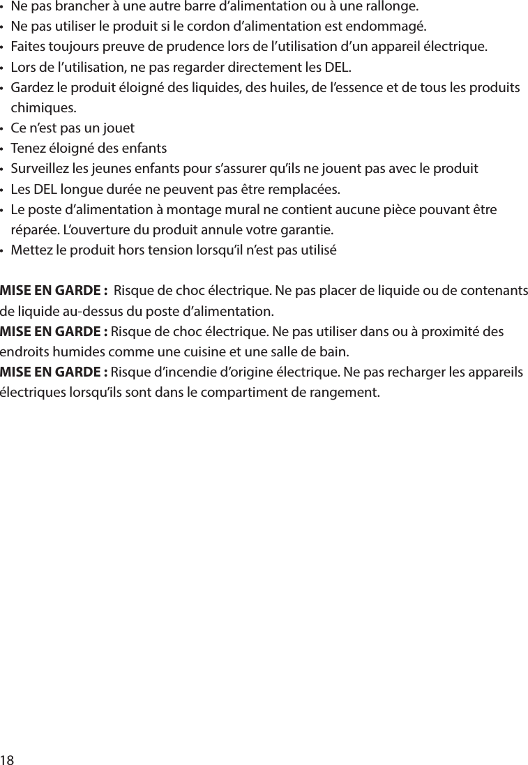 18•  Ne pas brancher à une autre barre d’alimentation ou à une rallonge.•  Ne pas utiliser le produit si le cordon d’alimentation est endommagé.•  Faites toujours preuve de prudence lors de l’utilisation d’un appareil électrique.•  Lors de l’utilisation, ne pas regarder directement les DEL.•  Gardez le produit éloigné des liquides, des huiles, de l’essence et de tous les produits  chimiques.•  Ce n’est pas un jouet•  Tenez éloigné des enfants•  Surveillez les jeunes enfants pour s’assurer qu’ils ne jouent pas avec le produit•  Les DEL longue durée ne peuvent pas être remplacées.•  Le poste d’alimentation à montage mural ne contient aucune pièce pouvant être   réparée. L’ouverture du produit annule votre garantie.•  Mettez le produit hors tension lorsqu’il n’est pas utilisé MISE EN GARDE:  Risque de choc électrique. Ne pas placer de liquide ou de contenants de liquide au-dessus du poste d’alimentation.MISE EN GARDE: Risque de choc électrique. Ne pas utiliser dans ou à proximité des endroits humides comme une cuisine et une salle de bain.MISE EN GARDE: Risque d’incendie d’origine électrique. Ne pas recharger les appareils électriques lorsqu’ils sont dans le compartiment de rangement. 