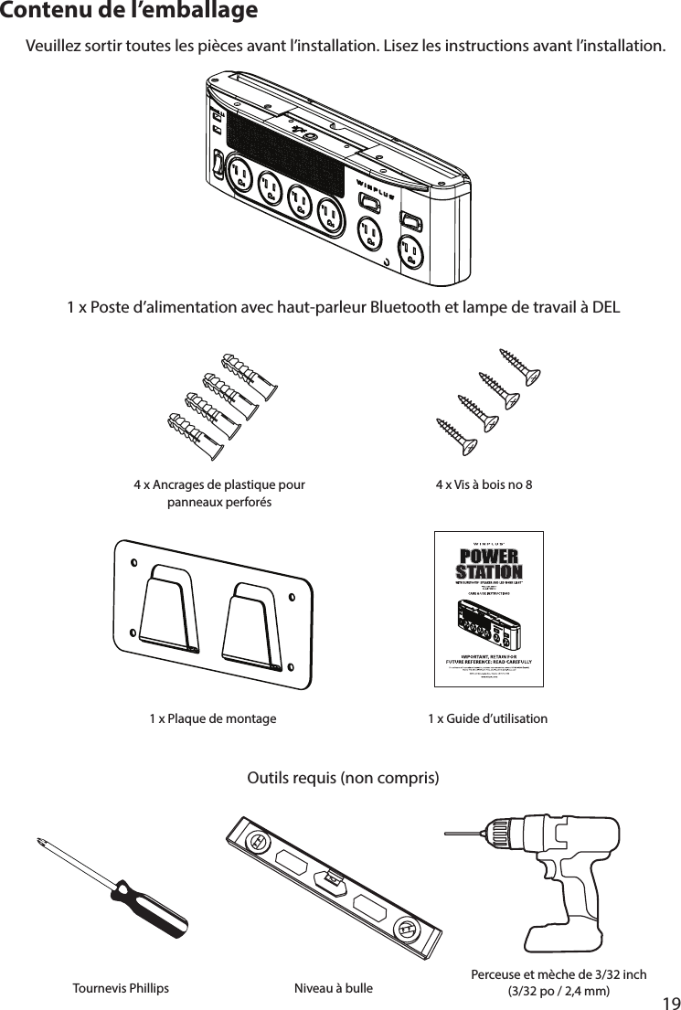       19      Contenu de l’emballage1 x Poste d’alimentation avec haut-parleur Bluetooth et lampe de travail à DELVeuillez sortir toutes les pièces avant l’installation. Lisez les instructions avant l’installation.Outils requis (non compris)4 x Ancrages de plastique pour panneaux perforés4 x Vis à bois no 81 x Guide d’utilisation1 x Plaque de montageTournevis Phillips Niveau à bulle Perceuse et mèche de 3/32 inch (3/32 po / 2,4 mm)