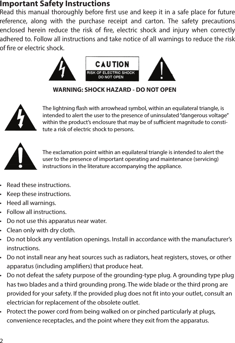 2Important Safety InstructionsRead this manual thoroughly before rst use and keep it in a safe place for future reference, along with the purchase receipt and carton. The safety precautions enclosed herein reduce the risk of re, electric shock and injury when correctly adhered to. Follow all instructions and take notice of all warnings to reduce the risk of re or electric shock.•  Read these instructions.•  Keep these instructions.•  Heed all warnings.•  Follow all instructions.•  Do not use this apparatus near water.•  Clean only with dry cloth.•  Do not block any ventilation openings. Install in accordance with the manufacturer’s  instructions.•  Do not install near any heat sources such as radiators, heat registers, stoves, or other    apparatus (including ampliers) that produce heat.•  Do not defeat the safety purpose of the grounding-type plug. A grounding type plug   has two blades and a third grounding prong. The wide blade or the third prong are   provided for your safety. If the provided plug does not t into your outlet, consult an   electrician for replacement of the obsolete outlet.•  Protect the power cord from being walked on or pinched particularly at plugs,   convenience receptacles, and the point where they exit from the apparatus.WARNING: SHOCK HAZARD - DO NOT OPENThe lightning ash with arrowhead symbol, within an equilateral triangle, is intended to alert the user to the presence of uninsulated “dangerous voltage” within the product’s enclosure that may be of sucient magnitude to consti-tute a risk of electric shock to persons.The exclamation point within an equilateral triangle is intended to alert the user to the presence of important operating and maintenance (servicing) instructions in the literature accompanying the appliance.