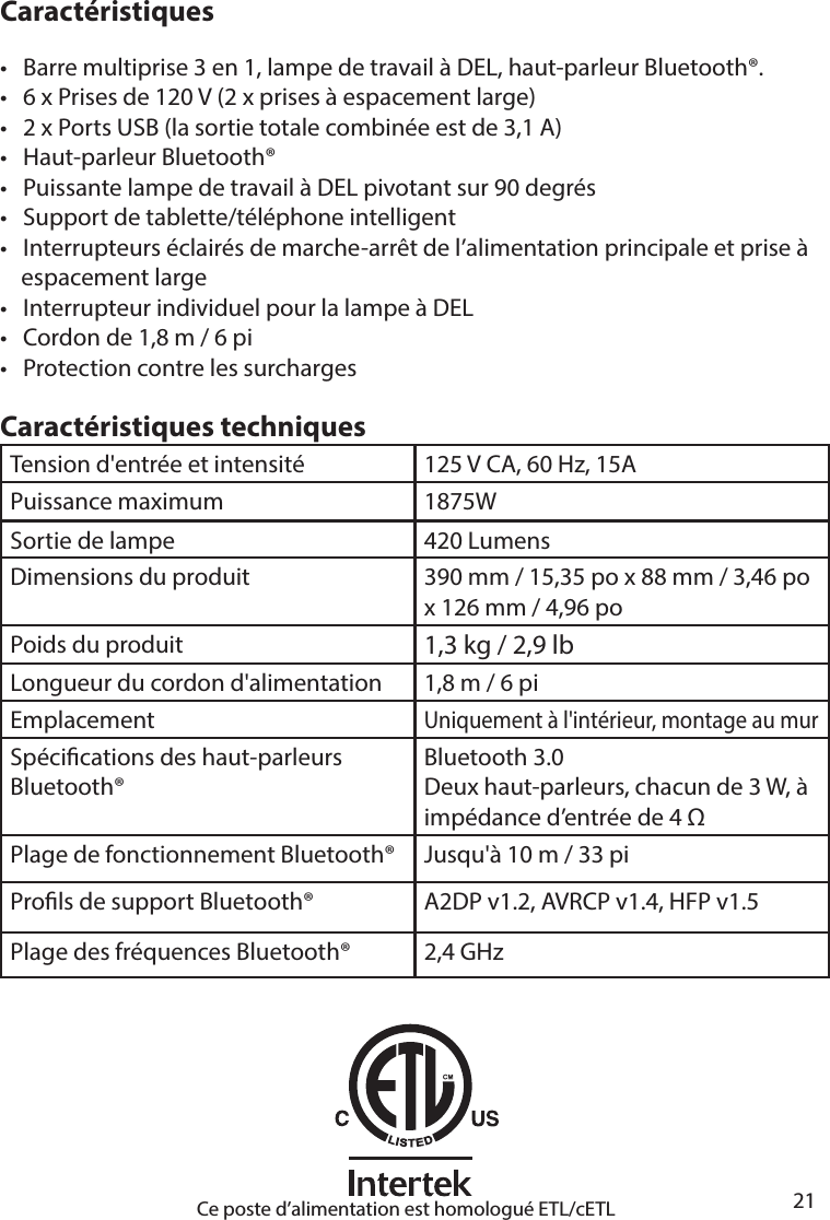       21      CaractéristiquesCaractéristiques techniques•   Barre multiprise 3 en 1, lampe de travail à DEL, haut-parleur Bluetooth®.•   6 x Prises de 120 V (2 x prises à espacement large)•   2 x Ports USB (la sortie totale combinée est de 3,1A)•   Haut-parleur Bluetooth®•   Puissante lampe de travail à DEL pivotant sur 90 degrés•   Support de tablette/téléphone intelligent•   Interrupteurs éclairés de marche-arrêt de l’alimentation principale et prise à     espacement large•   Interrupteur individuel pour la lampe à DEL•   Cordon de 1,8 m / 6 pi•   Protection contre les surchargesTension d&apos;entrée et intensité 125 V CA, 60 Hz, 15APuissance maximum 1875WSortie de lampe 420 LumensDimensions du produit 390 mm / 15,35 po x 88 mm / 3,46 po x 126 mm / 4,96 poPoids du produit 1,3 kg / 2,9 lbLongueur du cordon d&apos;alimentation 1,8 m / 6 piEmplacementUniquement à l&apos;intérieur, montage au murSpécications des haut-parleurs Bluetooth®Bluetooth 3.0Deux haut-parleurs, chacun de 3 W, à impédance d’entrée de 4 Plage de fonctionnement Bluetooth®  Jusqu&apos;à 10 m / 33 piProls de support Bluetooth® A2DP v1.2, AVRCP v1.4, HFP v1.5Plage des fréquences Bluetooth®  2,4 GHzCe poste d’alimentation est homologué ETL/cETL