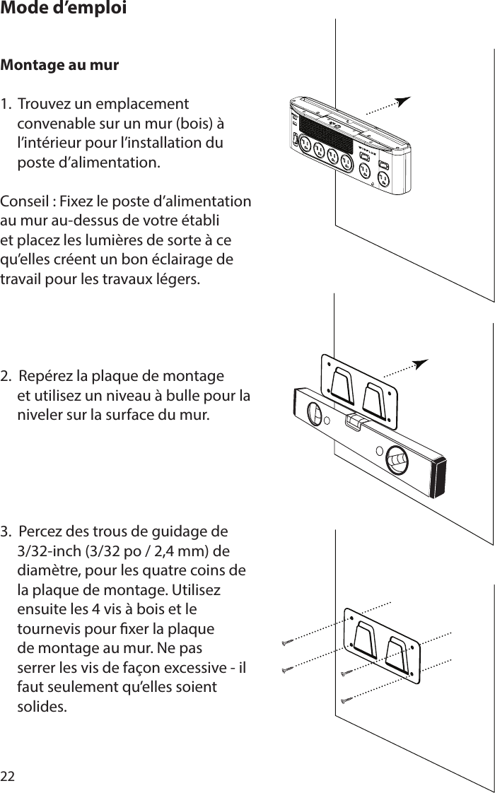 22Montage au mur 1.  Trouvez un emplacement      convenable sur un mur (bois) à      l’intérieur pour l’installation du      poste d’alimentation.Conseil : Fixez le poste d’alimentation au mur au-dessus de votre établi et placez les lumières de sorte à ce qu’elles créent un bon éclairage de travail pour les travaux légers.2.  Repérez la plaque de montage      et utilisez un niveau à bulle pour la      niveler sur la surface du mur.3.  Percez des trous de guidage de      3/32-inch (3/32 po / 2,4 mm) de      diamètre, pour les quatre coins de      la plaque de montage. Utilisez      ensuite les 4 vis à bois et le      tournevis pour xer la plaque      de montage au mur. Ne pas      serrer les vis de façon excessive - il      faut seulement qu’elles soient      solides.Mode d’emploi