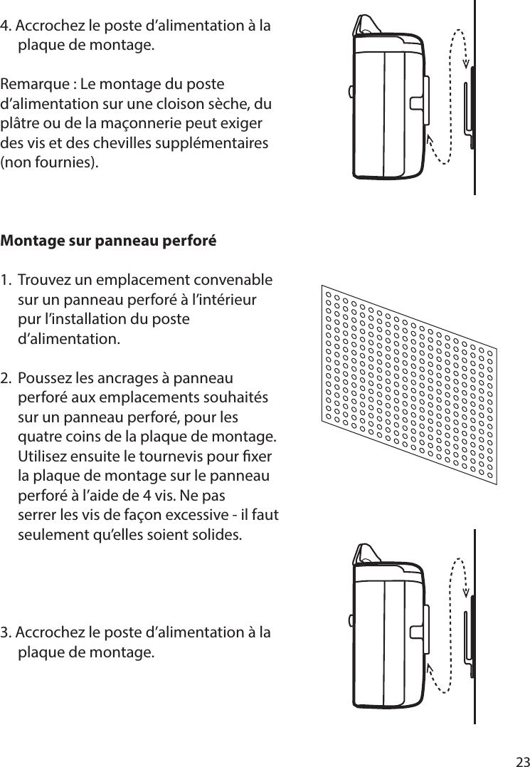       23      4. Accrochez le poste d’alimentation à la   plaque de montage.Remarque: Le montage du poste d’alimentation sur une cloison sèche, du plâtre ou de la maçonnerie peut exiger des vis et des chevilles supplémentaires (non fournies).Montage sur panneau perforé 1.  Trouvez un emplacement convenable   sur un panneau perforé à l’intérieur   pur l’installation du poste  d’alimentation.2.  Poussez les ancrages à panneau   perforé aux emplacements souhaités    sur un panneau perforé, pour les      quatre coins de la plaque de montage.    Utilisez ensuite le tournevis pour xer    la plaque de montage sur le panneau   perforé à l’aide de 4 vis. Ne pas   serrer les vis de façon excessive - il faut   seulement qu’elles soient solides.3. Accrochez le poste d’alimentation à la   plaque de montage.