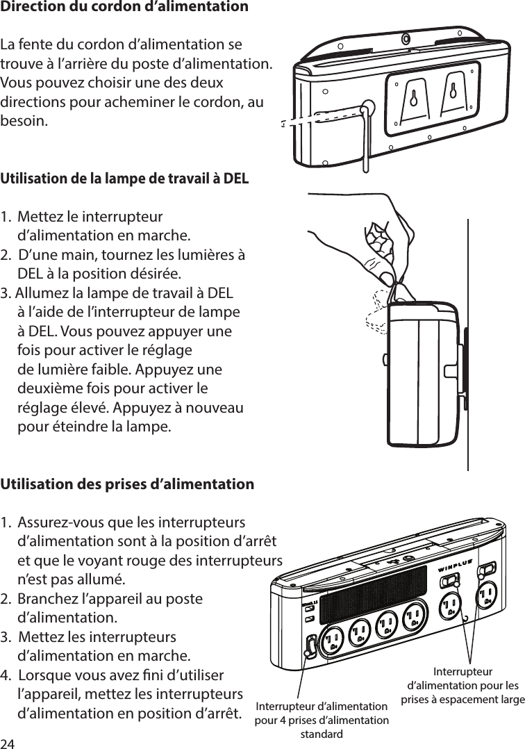 24Direction du cordon d’alimentationLa fente du cordon d’alimentation se trouve à l’arrière du poste d’alimentation. Vous pouvez choisir une des deux directions pour acheminer le cordon, au besoin.Utilisation de la lampe de travail à DEL1.  Mettez le interrupteur   d’alimentation en marche.2.  D’une main, tournez les lumières à    DEL à la position désirée.3. Allumez la lampe de travail à DEL   à l’aide de l’interrupteur de lampe   à DEL. Vous pouvez appuyer une   fois pour activer le réglage   de lumière faible. Appuyez une   deuxième fois pour activer le   réglage élevé. Appuyez à nouveau   pour éteindre la lampe.Utilisation des prises d’alimentation1.  Assurez-vous que les interrupteurs   d’alimentation sont à la position d’arrêt   et que le voyant rouge des interrupteurs   n’est pas allumé.2.  Branchez l’appareil au poste  d’alimentation.3.  Mettez les interrupteurs   d’alimentation en marche.4.  Lorsque vous avez ni d’utiliser      l’appareil, mettez les interrupteurs      d’alimentation en position d’arrêt. Interrupteur d’alimentation pour 4 prises d’alimentation standardInterrupteur d’alimentation pour les prises à espacement large