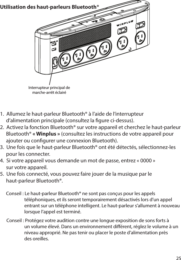       25      Utilisation des haut-parleurs Bluetooth®1.  Allumez le haut-parleur Bluetooth® à l’aide de l’interrupteur         d’alimentation principale (consultez la gure ci-dessus).2.  Activez la fonction Bluetooth® sur votre appareil et cherchez le haut-parleur      Bluetooth® «Winplus» (consultez les instructions de votre appareil pour   ajouter ou congurer une connexion Bluetooth).3.  Une fois que le haut-parleur Bluetooth® ont été détectés, sélectionnez-les   pour les connecter.4.  Si votre appareil vous demande un mot de passe, entrez «0000»   sur votre appareil.5.  Une fois connecté, vous pouvez faire jouer de la musique par le   haut-parleur Bluetooth®.  Conseil : Le haut-parleur Bluetooth® ne sont pas conçus pour les appels     téléphoniques, et ils seront temporairement désactivés lors d’un appel     entrant sur un téléphone intelligent. Le haut-parleur s’allument à nouveau     lorsque l’appel est terminé.      Conseil : Protégez votre audition contre une longue exposition de sons forts à     un volume élevé. Dans un environnement diérent, réglez le volume à un     niveau approprié. Ne pas tenir ou placer le poste d’alimentation près     des oreilles.Interrupteur principal de marche-arrêt éclairé