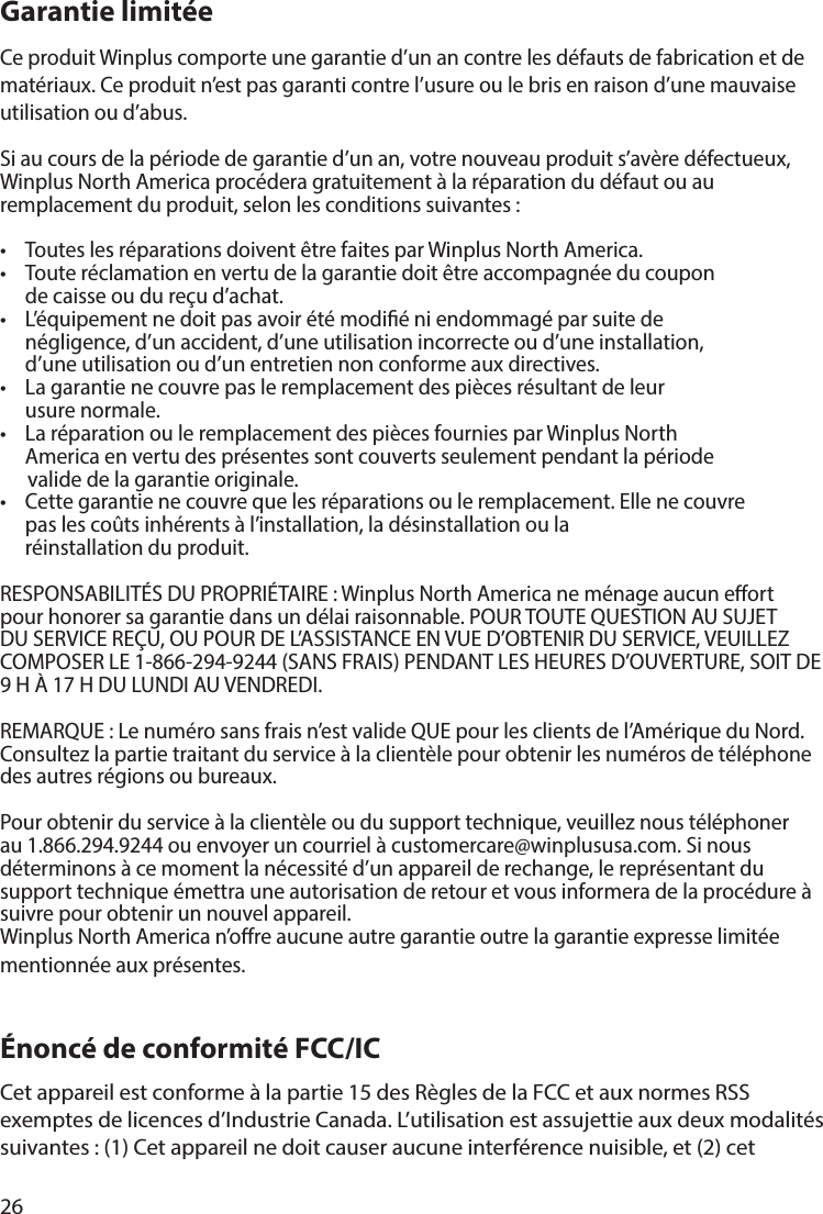 26Garantie limitée Ce produit Winplus comporte une garantie d’un an contre les défauts de fabrication et de matériaux. Ce produit n’est pas garanti contre l’usure ou le bris en raison d’une mauvaise utilisation ou d’abus.Si au cours de la période de garantie d’un an, votre nouveau produit s’avère défectueux, Winplus North America procédera gratuitement à la réparation du défaut ou au remplacement du produit, selon les conditions suivantes: •  Toutes les réparations doivent être faites par Winplus North America.•  Toute réclamation en vertu de la garantie doit être accompagnée du coupon   de caisse ou du reçu d’achat.•  L’équipement ne doit pas avoir été modié ni endommagé par suite de   négligence, d’un accident, d’une utilisation incorrecte ou d’une installation,   d’une utilisation ou d’un entretien non conforme aux directives.•  La garantie ne couvre pas le remplacement des pièces résultant de leur   usure normale.•  La réparation ou le remplacement des pièces fournies par Winplus North   America en vertu des présentes sont couverts seulement pendant la période           valide de la garantie originale.•  Cette garantie ne couvre que les réparations ou le remplacement. Elle ne couvre   pas les coûts inhérents à l’installation, la désinstallation ou la       réinstallation du produit. RESPONSABILITÉS DU PROPRIÉTAIRE: Winplus North America ne ménage aucun eort pour honorer sa garantie dans un délai raisonnable. POUR TOUTE QUESTION AU SUJET DU SERVICE REÇU, OU POUR DE L’ASSISTANCE EN VUE D’OBTENIR DU SERVICE, VEUILLEZ COMPOSER LE 1-866-294-9244 (SANS FRAIS) PENDANT LES HEURES D’OUVERTURE, SOIT DE 9H À 17H DU LUNDI AU VENDREDI.REMARQUE : Le numéro sans frais n’est valide QUE pour les clients de l’Amérique du Nord. Consultez la partie traitant du service à la clientèle pour obtenir les numéros de téléphone des autres régions ou bureaux.Pour obtenir du service à la clientèle ou du support technique, veuillez nous téléphoner au 1.866.294.9244 ou envoyer un courriel à customercare@winplususa.com. Si nous déterminons à ce moment la nécessité d’un appareil de rechange, le représentant du support technique émettra une autorisation de retour et vous informera de la procédure à suivre pour obtenir un nouvel appareil.Winplus North America n’ore aucune autre garantie outre la garantie expresse limitée mentionnée aux présentes.Énoncé de conformité FCC/ICCet appareil est conforme à la partie 15 des Règles de la FCC et aux normes RSS exemptes de licences d’Industrie Canada. L’utilisation est assujettie aux deux modalités suivantes: (1) Cet appareil ne doit causer aucune interférence nuisible, et (2) cet 