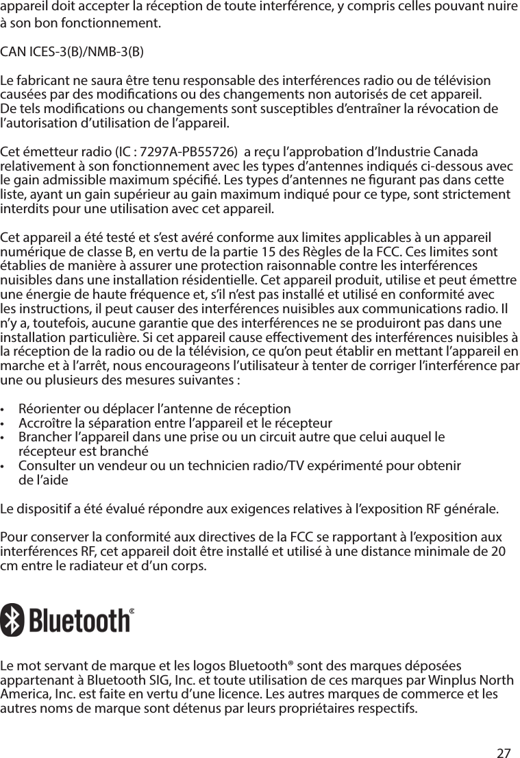       27      appareil doit accepter la réception de toute interférence, y compris celles pouvant nuire à son bon fonctionnement.CAN ICES-3(B)/NMB-3(B)Le fabricant ne saura être tenu responsable des interférences radio ou de télévision causées par des modications ou des changements non autorisés de cet appareil.  De tels modications ou changements sont susceptibles d’entraîner la révocation de l’autorisation d’utilisation de l’appareil.Cet émetteur radio (IC : 7297A-PB55726)  a reçu l’approbation d’Industrie Canada relativement à son fonctionnement avec les types d’antennes indiqués ci-dessous avec le gain admissible maximum spécié. Les types d’antennes ne gurant pas dans cette liste, ayant un gain supérieur au gain maximum indiqué pour ce type, sont strictement interdits pour une utilisation avec cet appareil. Cet appareil a été testé et s’est avéré conforme aux limites applicables à un appareil numérique de classe B, en vertu de la partie 15 des Règles de la FCC. Ces limites sont établies de manièreà assurer une protection raisonnable contre les interférences nuisibles dans une installation résidentielle. Cet appareil produit, utilise et peut émettre une énergie de haute fréquence et, s’il n’est pas installé et utilisé en conformité avec les instructions, il peut causer des interférences nuisibles aux communications radio. Il n’y a, toutefois, aucune garantie que des interférences ne se produiront pas dans une installation particulière. Si cet appareil cause eectivement des interférences nuisibles à la réception de la radio ou de la télévision, ce qu’on peut établir en mettant l’appareil en marche et à l’arrêt, nous encourageons l’utilisateur à tenter de corriger l’interférence par une ou plusieurs des mesures suivantes:•  Réorienter ou déplacer l’antenne de réception•   Accroître la séparation entre l’appareil et le récepteur•   Brancher l’appareil dans une prise ou un circuit autre que celui auquel le   récepteur est branché•  Consulter un vendeur ou un technicien radio/TV expérimenté pour obtenir   de l’aideLe dispositif a été évalué répondre aux exigences relatives à l’exposition RF générale. Pour conserver la conformité aux directives de la FCC se rapportant à l’exposition aux interférences RF, cet appareil doit être installé et utilisé à une distance minimale de 20 cm entre le radiateur et d’un corps. Le mot servant de marque et les logos Bluetooth® sont des marques déposées appartenant à Bluetooth SIG, Inc. et toute utilisation de ces marques par Winplus North America, Inc. est faite en vertu d’une licence. Les autres marques de commerce et les autres noms de marque sont détenus par leurs propriétaires respectifs.