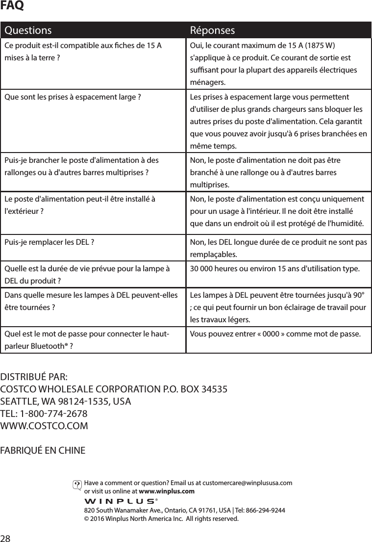 28FAQQuestions RéponsesCe produit est-il compatible aux ches de 15 A mises à la terre?Oui, le courant maximum de 15 A (1875 W) s&apos;applique à ce produit. Ce courant de sortie est susant pour la plupart des appareils électriques ménagers.Que sont les prises à espacement large? Les prises à espacement large vous permettent d&apos;utiliser de plus grands chargeurs sans bloquer les autres prises du poste d&apos;alimentation. Cela garantit que vous pouvez avoir jusqu&apos;à 6 prises branchées en même temps.Puis-je brancher le poste d&apos;alimentation à des rallonges ou à d&apos;autres barres multiprises?Non, le poste d&apos;alimentation ne doit pas être branché à une rallonge ou à d&apos;autres barres multiprises.Le poste d&apos;alimentation peut-il être installé à l&apos;extérieur?Non, le poste d&apos;alimentation est conçu uniquement pour un usage à l&apos;intérieur. Il ne doit être installé que dans un endroit où il est protégé de l&apos;humidité.Puis-je remplacer les DEL? Non, les DEL longue durée de ce produit ne sont pas remplaçables.Quelle est la durée de vie prévue pour la lampe à DEL du produit?30000 heures ou environ 15 ans d&apos;utilisation type.Dans quelle mesure les lampes à DEL peuvent-elles être tournées?Les lampes à DEL peuvent être tournées jusqu&apos;à 90° ; ce qui peut fournir un bon éclairage de travail pour les travaux légers.Quel est le mot de passe pour connecter le haut-parleur Bluetooth®?Vous pouvez entrer «0000» comme mot de passe.DISTRIBUÉ PAR:COSTCO WHOLESALE CORPORATION P.O. BOX 34535SEATTLE, WA 981241535, USATEL: 18007742678WWW.COSTCO.COMFABRIQUÉ EN CHINEHave a comment or question? Email us at customercare@winplususa.comor visit us online at www.winplus.com  820 South Wanamaker Ave., Ontario, CA 91761, USA | Tel: 866-294-9244© 2016 Winplus North America Inc.  All rights reserved.