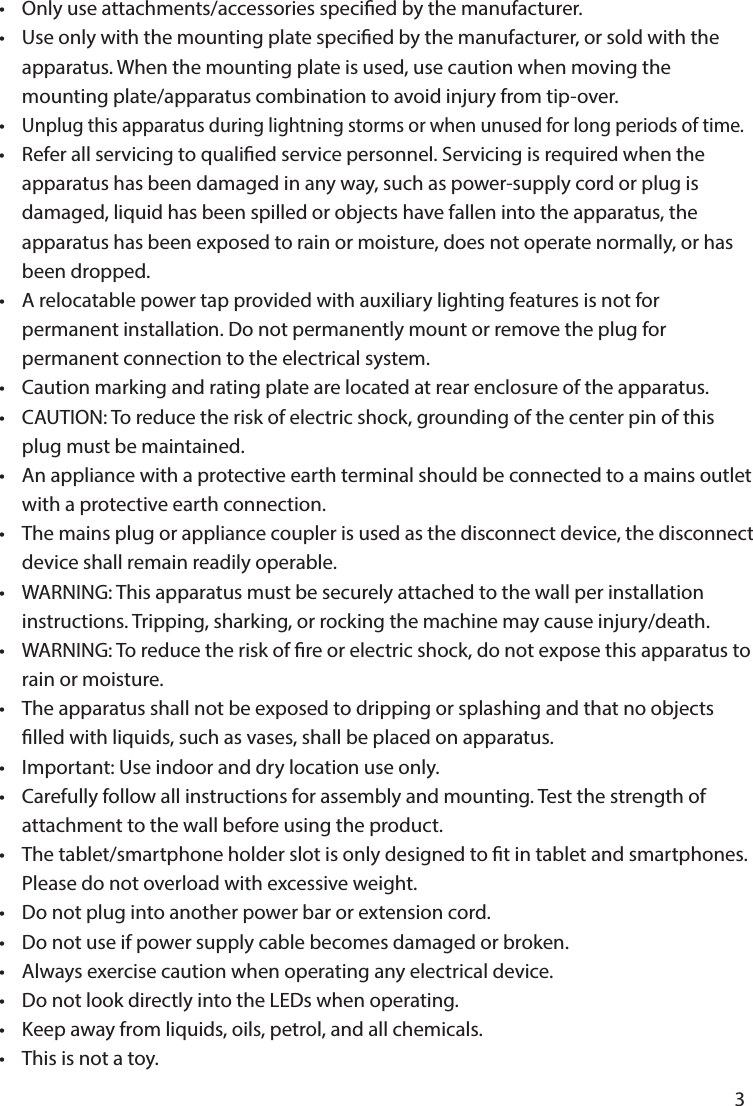       3      •  Only use attachments/accessories specied by the manufacturer.•  Use only with the mounting plate specied by the manufacturer, or sold with the   apparatus. When the mounting plate is used, use caution when moving the   mounting plate/apparatus combination to avoid injury from tip-over.• Unplug this apparatus during lightning storms or when unused for long periods of time.• Refer all servicing to qualied service personnel. Servicing is required when the   apparatus has been damaged in any way, such as power-supply cord or plug is   damaged, liquid has been spilled or objects have fallen into the apparatus, the   apparatus has been exposed to rain or moisture, does not operate normally, or has   been dropped.•  A relocatable power tap provided with auxiliary lighting features is not for   permanent installation. Do not permanently mount or remove the plug for   permanent connection to the electrical system.•  Caution marking and rating plate are located at rear enclosure of the apparatus.•  CAUTION: To reduce the risk of electric shock, grounding of the center pin of this      plug must be maintained.•  An appliance with a protective earth terminal should be connected to a mains outlet    with a protective earth connection.•  The mains plug or appliance coupler is used as the disconnect device, the disconnect    device shall remain readily operable.•  WARNING: This apparatus must be securely attached to the wall per installation      instructions. Tripping, sharking, or rocking the machine may cause injury/death.•  WARNING: To reduce the risk of re or electric shock, do not expose this apparatus to    rain or moisture.•  The apparatus shall not be exposed to dripping or splashing and that no objects      lled with liquids, such as vases, shall be placed on apparatus. •  Important: Use indoor and dry location use only. •  Carefully follow all instructions for assembly and mounting. Test the strength of   attachment to the wall before using the product.•  The tablet/smartphone holder slot is only designed to t in tablet and smartphones.    Please do not overload with excessive weight.•  Do not plug into another power bar or extension cord.•  Do not use if power supply cable becomes damaged or broken.•  Always exercise caution when operating any electrical device.•  Do not look directly into the LEDs when operating.•  Keep away from liquids, oils, petrol, and all chemicals.•  This is not a toy.