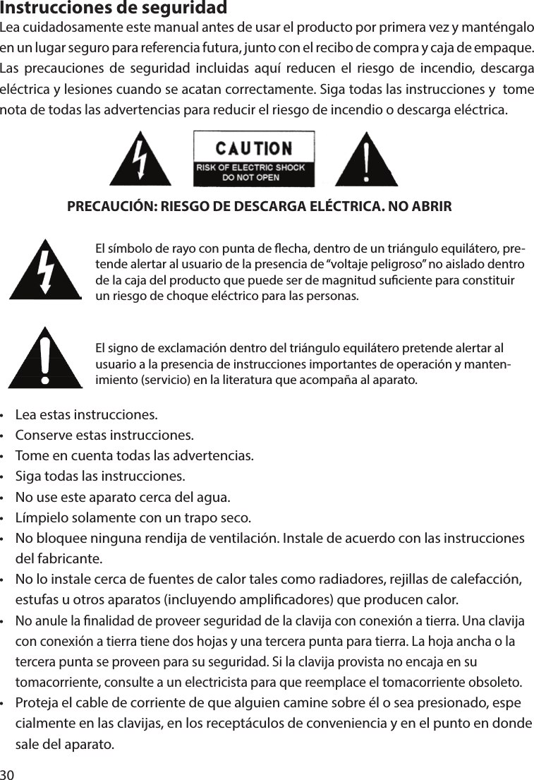 30Instrucciones de seguridadLea cuidadosamente este manual antes de usar el producto por primera vez y manténgalo en un lugar seguro para referencia futura, junto con el recibo de compra y caja de empaque. Las precauciones de seguridad incluidas aquí reducen el riesgo de incendio, descarga eléctrica y lesiones cuando se acatan correctamente. Siga todas las instrucciones y  tome nota de todas las advertencias para reducir el riesgo de incendio o descarga eléctrica.•  Lea estas instrucciones.•  Conserve estas instrucciones.•  Tome en cuenta todas las advertencias.•  Siga todas las instrucciones.•  No use este aparato cerca del agua.•  Límpielo solamente con un trapo seco.•  No bloquee ninguna rendija de ventilación. Instale de acuerdo con las instrucciones   del fabricante.•  No lo instale cerca de fuentes de calor tales como radiadores, rejillas de calefacción,   estufas u otros aparatos (incluyendo amplicadores) que producen calor.• No anule la nalidad de proveer seguridad de la clavija con conexión a tierra. Una clavija   con conexión a tierra tiene dos hojas y una tercera punta para tierra. La hoja ancha o la   tercera punta se proveen para su seguridad. Si la clavija provista no encaja en su   tomacorriente, consulte a un electricista para que reemplace el tomacorriente obsoleto.•  Proteja el cable de corriente de que alguien camine sobre él o sea presionado, espe  cialmente en las clavijas, en los receptáculos de conveniencia y en el punto en donde   sale del aparato.PRECAUCIÓN: RIESGO DE DESCARGA ELÉCTRICA. NO ABRIREl símbolo de rayo con punta de echa, dentro de un triángulo equilátero, pre-tende alertar al usuario de la presencia de “voltaje peligroso” no aislado dentro de la caja del producto que puede ser de magnitud suciente para constituir un riesgo de choque eléctrico para las personas.El signo de exclamación dentro del triángulo equilátero pretende alertar al usuario a la presencia de instrucciones importantes de operación y manten-imiento (servicio) en la literatura que acompaña al aparato.