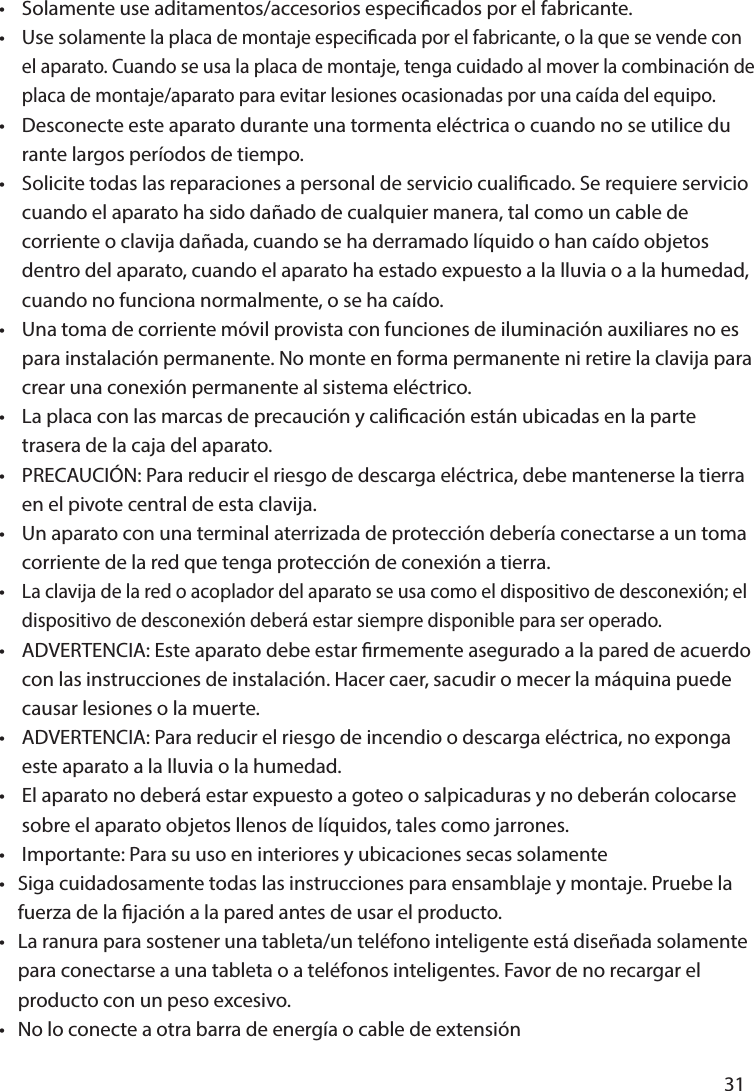       31      •  Solamente use aditamentos/accesorios especicados por el fabricante.•  Use solamente la placa de montaje especicada por el fabricante, o la que se vende con   el aparato. Cuando se usa la placa de montaje, tenga cuidado al mover la combinación de   placa de montaje/aparato para evitar lesiones ocasionadas por una caída del equipo.•  Desconecte este aparato durante una tormenta eléctrica o cuando no se utilice du  rante largos períodos de tiempo.•  Solicite todas las reparaciones a personal de servicio cualicado. Se requiere servicio   cuando el aparato ha sido dañado de cualquier manera, tal como un cable de   corriente o clavija dañada, cuando se ha derramado líquido o han caído objetos   dentro del aparato, cuando el aparato ha estado expuesto a la lluvia o a la humedad,   cuando no funciona normalmente, o se ha caído.•  Una toma de corriente móvil provista con funciones de iluminación auxiliares no es   para instalación permanente. No monte en forma permanente ni retire la clavija para   crear una conexión permanente al sistema eléctrico.•   La placa con las marcas de precaución y calicación están ubicadas en la parte   trasera de la caja del aparato.•  PRECAUCIÓN: Para reducir el riesgo de descarga eléctrica, debe mantenerse la tierra   en el pivote central de esta clavija.•  Un aparato con una terminal aterrizada de protección debería conectarse a un toma  corriente de la red que tenga protección de conexión a tierra.• La clavija de la red o acoplador del aparato se usa como el dispositivo de desconexión; el   dispositivo de desconexión deberá estar siempre disponible para ser operado.•  ADVERTENCIA: Este aparato debe estar rmemente asegurado a la pared de acuerdo   con las instrucciones de instalación. Hacer caer, sacudir o mecer la máquina puede   causar lesiones o la muerte.•  ADVERTENCIA: Para reducir el riesgo de incendio o descarga eléctrica, no exponga   este aparato a la lluvia o la humedad.•  El aparato no deberá estar expuesto a goteo o salpicaduras y no deberán colocarse   sobre el aparato objetos llenos de líquidos, tales como jarrones.•  Importante: Para su uso en interiores y ubicaciones secas solamente•  Siga cuidadosamente todas las instrucciones para ensamblaje y montaje. Pruebe la   fuerza de la jación a la pared antes de usar el producto.•  La ranura para sostener una tableta/un teléfono inteligente está diseñada solamente   para conectarse a una tableta o a teléfonos inteligentes. Favor de no recargar el   producto con un peso excesivo.•   No lo conecte a otra barra de energía o cable de extensión