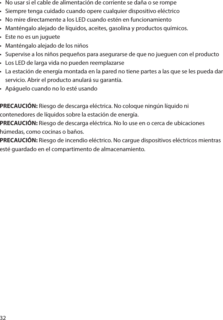 32•  No usar si el cable de alimentación de corriente se daña o se rompe•  Siempre tenga cuidado cuando opere cualquier dispositivo eléctrico•  No mire directamente a los LED cuando estén en funcionamiento•  Manténgalo alejado de líquidos, aceites, gasolina y productos químicos.•  Este no es un juguete•  Manténgalo alejado de los niños•  Supervise a los niños pequeños para asegurarse de que no jueguen con el producto•  Los LED de larga vida no pueden reemplazarse•  La estación de energía montada en la pared no tiene partes a las que se les pueda dar   servicio. Abrir el producto anulará su garantía.•  Apáguelo cuando no lo esté usandoPRECAUCIÓN: Riesgo de descarga eléctrica. No coloque ningún líquido ni contenedores de líquidos sobre la estación de energía.PRECAUCIÓN: Riesgo de descarga eléctrica. No lo use en o cerca de ubicaciones húmedas, como cocinas o baños. PRECAUCIÓN: Riesgo de incendio eléctrico. No cargue dispositivos eléctricos mientras esté guardado en el compartimento de almacenamiento.