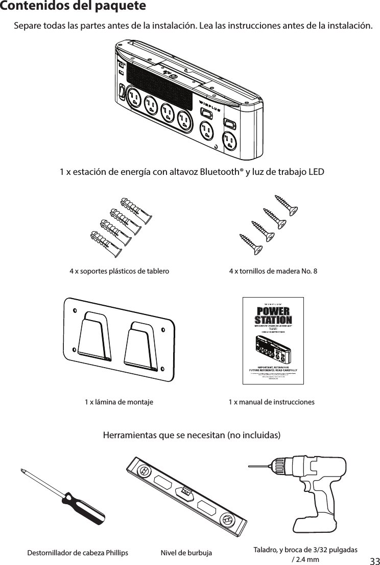       33      Contenidos del paquete1 x estación de energía con altavoz Bluetooth® y luz de trabajo LEDSepare todas las partes antes de la instalación. Lea las instrucciones antes de la instalación.Herramientas que se necesitan (no incluidas)4 x soportes plásticos de tablero 4 x tornillos de madera No. 81 x manual de instrucciones1 x lámina de montajeDestornillador de cabeza Phillips Nivel de burbuja Taladro, y broca de 3/32 pulgadas / 2.4 mm