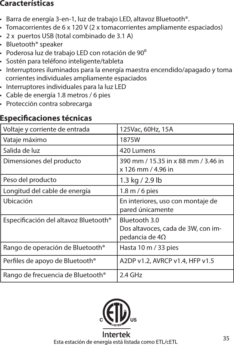       35      CaracterísticasEspecicaciones técnicas•   Barra de energía 3-en-1, luz de trabajo LED, altavoz Bluetooth®.•   Tomacorrientes de 6 x 120 V (2 x tomacorrientes ampliamente espaciados)•   2 x  puertos USB (total combinado de 3.1 A)•   Bluetooth® speaker •   Poderosa luz de trabajo LED con rotación de 90•   Sostén para teléfono inteligente/tableta•   Interruptores iluminados para la energía maestra encendido/apagado y toma    corrientes individuales ampliamente espaciados•   Interruptores individuales para la luz LED•   Cable de energía 1.8 metros / 6 pies•   Protección contra sobrecargaVoltaje y corriente de entrada 125Vac, 60Hz, 15AVataje máximo 1875WSalida de luz 420 LumensDimensiones del producto 390 mm / 15.35 in x 88 mm / 3.46 inx 126 mm / 4.96 inPeso del producto 1.3 kg / 2.9 lbLongitud del cable de energía 1.8 m / 6 piesUbicación En interiores, uso con montaje de pared únicamenteEspecicación del altavoz Bluetooth® Bluetooth 3.0Dos altavoces, cada de 3W, con im-pedancia de 4Rango de operación de Bluetooth®  Hasta 10 m / 33 piesPerles de apoyo de Bluetooth® A2DP v1.2, AVRCP v1.4, HFP v1.5Rango de frecuencia de Bluetooth® 2.4 GHzEsta estación de energía está listada como ETL/cETL