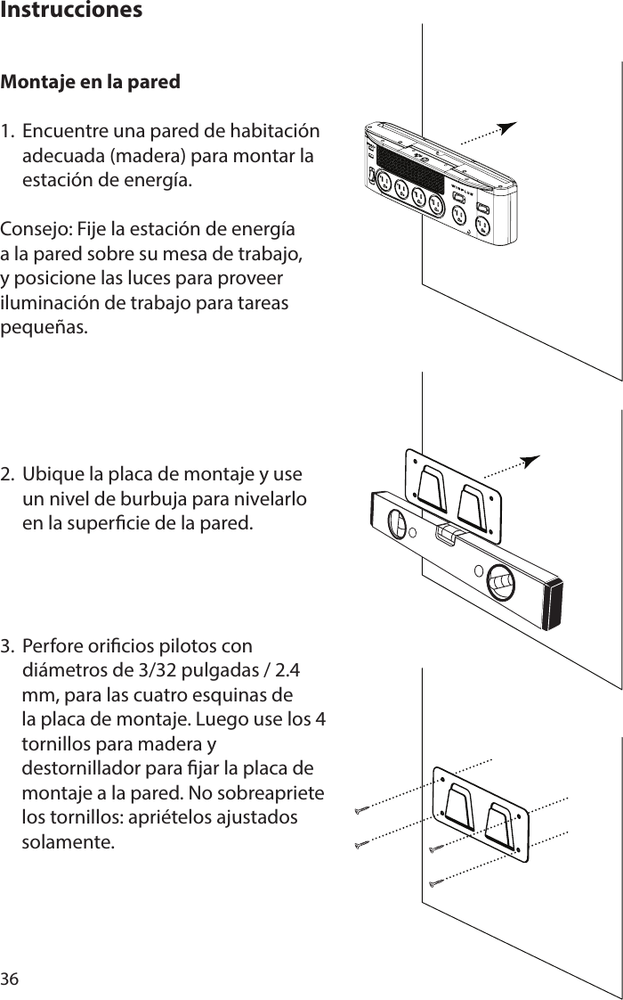 36Montaje en la pared 1.  Encuentre una pared de habitación   adecuada (madera) para montar la   estación de energía.Consejo: Fije la estación de energía a la pared sobre su mesa de trabajo, y posicione las luces para proveer iluminación de trabajo para tareas pequeñas.2.  Ubique la placa de montaje y use   un nivel de burbuja para nivelarlo   en la supercie de la pared.3.  Perfore oricios pilotos con   diámetros de 3/32 pulgadas / 2.4      mm, para las cuatro esquinas de      la placa de montaje. Luego use los 4      tornillos para madera y             destornillador para jar la placa de      montaje a la pared. No sobreapriete      los tornillos: apriételos ajustados      solamente.Instrucciones