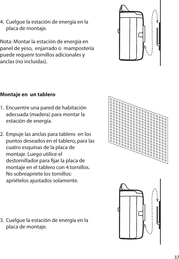       37      4.  Cuelgue la estación de energía en la   placa de montaje.Nota: Montar la estación de energía en panel de yeso,  enjarrado o  mampostería puede requerir tornillos adicionales y anclas (no incluidas).Montaje en  un tablero 1.  Encuentre una pared de habitación   adecuada (madera) para montar la   estación de energía.2.  Empuje las anclas para tablero  en los   puntos deseados en el tablero, para las   cuatro esquinas de la placa de   montaje. Luego utilice el   destornillador para jar la placa de   montaje en el tablero con 4 tornillos.   No sobreapriete los tornillos:   apriételos ajustados solamente.3.  Cuelgue la estación de energía en la   placa de montaje.