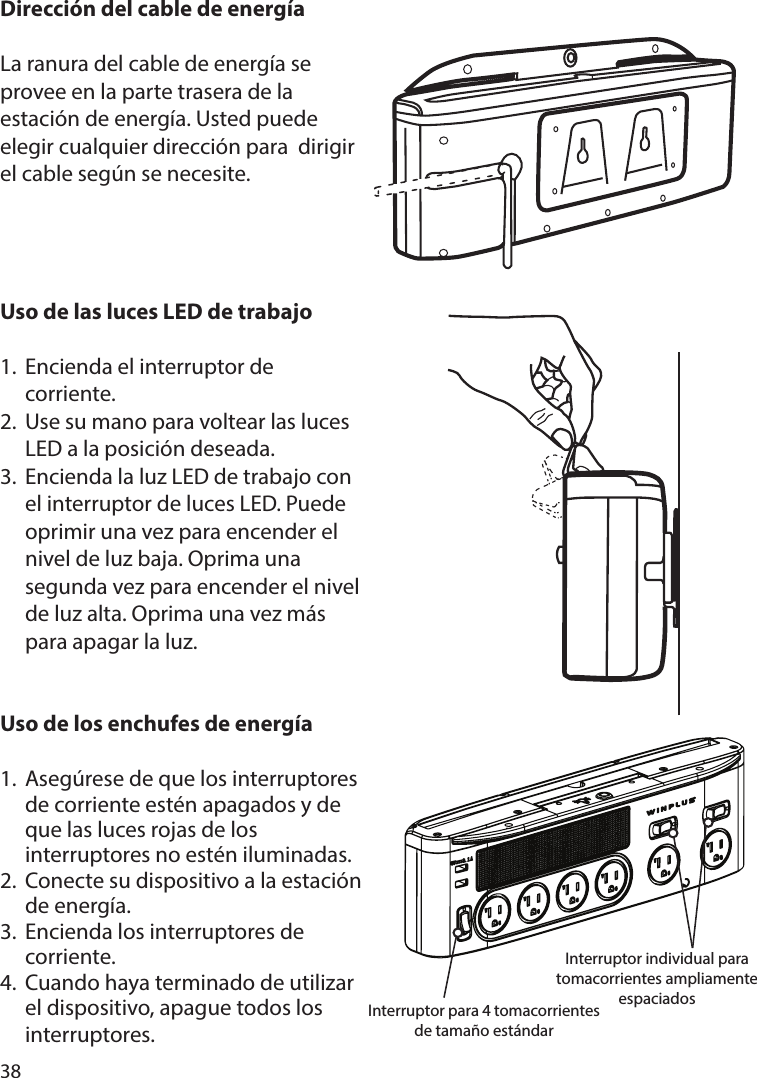 38Dirección del cable de energíaLa ranura del cable de energía se provee en la parte trasera de la estación de energía. Usted puede elegir cualquier dirección para  dirigir el cable según se necesite.Uso de las luces LED de trabajo1.  Encienda el interruptor de  corriente. 2.  Use su mano para voltear las luces   LED a la posición deseada.3.  Encienda la luz LED de trabajo con   el interruptor de luces LED. Puede   oprimir una vez para encender el   nivel de luz baja. Oprima una   segunda vez para encender el nivel   de luz alta. Oprima una vez más   para apagar la luz.Uso de los enchufes de energía1. Asegúrese de que los interruptores   de corriente estén apagados y de   que las luces rojas de los   interruptores no estén iluminadas.2.  Conecte su dispositivo a la estación   de energía.3.  Encienda los interruptores de  corriente.4.  Cuando haya terminado de utilizar   el dispositivo, apague todos los  interruptores.Interruptor para 4 tomacorrientes de tamaño estándarInterruptor individual para tomacorrientes ampliamente espaciados