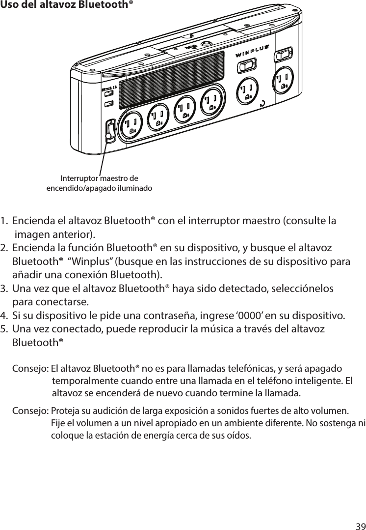       39      Uso del altavoz Bluetooth®1.  Encienda el altavoz Bluetooth® con el interruptor maestro (consulte la   imagen anterior).2.  Encienda la función Bluetooth® en su dispositivo, y busque el altavoz   Bluetooth®  “Winplus” (busque en las instrucciones de su dispositivo para   añadir una conexión Bluetooth).3.  Una vez que el altavoz Bluetooth® haya sido detectado, selecciónelos  para conectarse.4.  Si su dispositivo le pide una contraseña, ingrese ‘0000’ en su dispositivo.5.  Una vez conectado, puede reproducir la música a través del altavoz   Bluetooth®  Consejo: El altavoz Bluetooth® no es para llamadas telefónicas, y será apagado                         temporalmente cuando entre una llamada en el teléfono inteligente. El                         altavoz se encenderá de nuevo cuando termine la llamada. Consejo: Proteja su audición de larga exposición a sonidos fuertes de alto volumen.     Fije el volumen a un nivel apropiado en un ambiente diferente. No sostenga ni     coloque la estación de energía cerca de sus oídos.Interruptor maestro de encendido/apagado iluminado