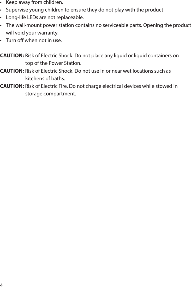 4•  Keep away from children.•  Supervise young children to ensure they do not play with the product•  Long-life LEDs are not replaceable.•  The wall-mount power station contains no serviceable parts. Opening the product   will void your warranty.•  Turn o when not in use.CAUTION: Risk of Electric Shock. Do not place any liquid or liquid containers on                       top of the Power Station.CAUTION: Risk of Electric Shock. Do not use in or near wet locations such as                       kitchens of baths.CAUTION: Risk of Electric Fire. Do not charge electrical devices while stowed in                        storage compartment.
