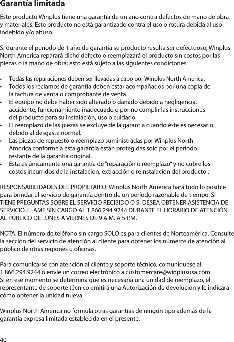 40Garantía limitadaEste producto Winplus tiene una garantía de un año contra defectos de mano de obra y materiales. Este producto no está garantizado contra el uso o rotura debida al uso indebido y/o abuso.Si durante el período de 1 año de garantía su producto resulta ser defectuoso, Winplus North America reparará dicho defecto o reemplazará el producto sin costos por las piezas o la mano de obra; esto está sujeto a las siguientes condiciones: • Todas las reparaciones deben ser llevadas a cabo por Winplus North America.•  Todos los reclamos de garantía deben estar acompañados por una copia de   la factura de venta o comprobante de venta.•  El equipo no debe haber sido alterado o dañado debido a negligencia,   accidente, funcionamiento inadecuado o por no cumplir las instrucciones   del producto para su instalación, uso o cuidado.•  El reemplazo de las piezas se excluye de la garantía cuando éste es necesario   debido al desgaste normal.•  Las piezas de repuesto o reemplazo suministradas por Winplus North   America conforme a esta garantía están protegidas solo por el período   restante de la garantía original.•  Esta es únicamente una garantía de “reparación o reemplazo” y no cubre los   costos incurridos de la instalación, extracción o reinstalación del producto .RESPONSABILIDADES DEL PROPIETARIO: Winplus North America hará todo lo posible para brindar el servicio de garantía dentro de un período razonable de tiempo. SI TIENE PREGUNTAS SOBRE EL SERVICIO RECIBIDO O SI DESEA OBTENER ASISTENCIA DE SERVICIO, LLAME SIN CARGO AL 1.866.294.9244 DURANTE EL HORARIO DE ATENCIÓN AL PÚBLICO DE LUNES A VIERNES DE 9 A.M. A 5 P.M.NOTA: El número de teléfono sin cargo SOLO es para clientes de Norteamérica. Consulte la sección del servicio de atención al cliente para obtener los números de atención al público de otras regiones u ocinas.Para comunicarse con atención al cliente y soporte técnico, comuníquese al 1.866.294.9244 o envíe un correo electrónico a customercare@winplususa.com. Si en ese momento se determina que es necesaria una unidad de reemplazo, el representante de soporte técnico emitirá una Autorización de devolución y le indicará cómo obtener la unidad nueva.Winplus North America no formula otras garantías de ningún tipo además de la garantía expresa limitada establecida en el presente.