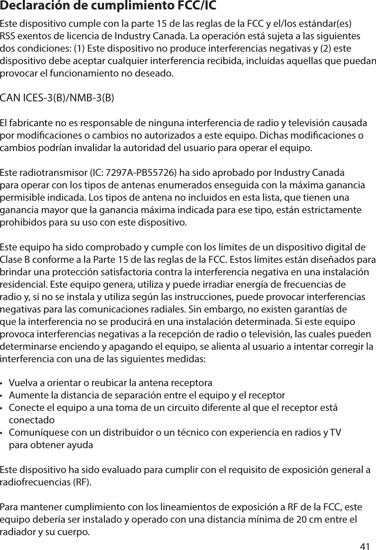       41      Declaración de cumplimiento FCC/ICEste dispositivo cumple con la parte 15 de las reglas de la FCC y el/los estándar(es) RSS exentos de licencia de Industry Canada. La operación está sujeta a las siguientes dos condiciones: (1) Este dispositivo no produce interferencias negativas y (2) este dispositivo debe aceptar cualquier interferencia recibida, incluidas aquellas que puedan provocar el funcionamiento no deseado.CAN ICES-3(B)/NMB-3(B)El fabricante no es responsable de ninguna interferencia de radio y televisión causada por modicaciones o cambios no autorizados a este equipo. Dichas modicaciones o cambios podrían invalidar la autoridad del usuario para operar el equipo.Este radiotransmisor (IC: 7297A-PB55726) ha sido aprobado por Industry Canada para operar con los tipos de antenas enumerados enseguida con la máxima ganancia permisible indicada. Los tipos de antena no incluidos en esta lista, que tienen una ganancia mayor que la ganancia máxima indicada para ese tipo, están estrictamente prohibidos para su uso con este dispositivo. Este equipo ha sido comprobado y cumple con los límites de un dispositivo digital de Clase B conforme a la Parte 15 de las reglas de la FCC. Estos límites están diseñados para brindar una protección satisfactoria contra la interferencia negativa en una instalación residencial. Este equipo genera, utiliza y puede irradiar energía de frecuencias de radio y, si no se instala y utiliza según las instrucciones, puede provocar interferencias negativas para las comunicaciones radiales. Sin embargo, no existen garantías de que la interferencia no se producirá en una instalación determinada. Si este equipo provoca interferencias negativas a la recepción de radio o televisión, las cuales pueden determinarse enciendo y apagando el equipo, se alienta al usuario a intentar corregir la interferencia con una de las siguientes medidas:•  Vuelva a orientar o reubicar la antena receptora•  Aumente la distancia de separación entre el equipo y el receptor•  Conecte el equipo a una toma de un circuito diferente al que el receptor está  conectado•  Comuníquese con un distribuidor o un técnico con experiencia en radios y TV   para obtener ayudaEste dispositivo ha sido evaluado para cumplir con el requisito de exposición general a radiofrecuencias (RF). Para mantener cumplimiento con los lineamientos de exposición a RF de la FCC, este equipo debería ser instalado y operado con una distancia mínima de 20 cm entre el radiador y su cuerpo.