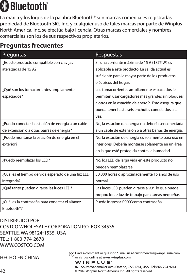 42Preguntas frecuentesPreguntas Respuestas¿Es este producto compatible con clavijas aterrizadas de 15 A?Si, una corriente máxima de 15 A (1875 W) es aplicable a este producto. La salida actual es suciente para la mayor parte de los productos eléctricos del hogar.¿Qué son los tomacorrientes ampliamente espaciados?Los tomacorrientes ampliamente espaciados le permiten usar cargadores más grandes sin bloquear a otros en la estación de energía. Esto asegura que pueda tener hasta seis enchufes conectados a la vez.¿Puedo conectar la estación de energía a un cable de extensión o a otras barras de energía?No, la estación de energía no debería ser conectada a un cable de extensión o a otras barras de energía.¿Puede montarse la estación de energía en el exterior?No, la estación de energía es solamente para uso en interiores. Debería montarse solamente en un área en la que esté protegida contra la humedad.¿Puedo reemplazar los LED? No, los LED de larga vida en este producto no pueden reemplazarse.¿Cuál es el tiempo de vida esperado de una luz LED integrada?30,000 horas o aproximadamente 15 años de uso normal¿Qué tanto pueden girarse las luces LED? Las luces LED pueden girarse a 90  lo que puede proporcionar luz de trabajo para tareas pequeñas¿Cuál es la contraseña para conectar el altavoz Bluetooth®?Puede ingresar ‘0000’ como contraseñaHave a comment or question? Email us at customercare@winplususa.comor visit us online at www.winplus.com  820 South Wanamaker Ave., Ontario, CA 91761, USA | Tel: 866-294-9244© 2016 Winplus North America Inc.  All rights reserved.DISTRIBUIDO POR:COSTCO WHOLESALE CORPORATION P.O. BOX 34535SEATTLE, WA 981241535, USATEL: 18007742678WWW.COSTCO.COMHECHO EN CHINALa marca y los logos de la palabra Bluetooth® son marcas comerciales registradas propiedad de Bluetooth SIG, Inc. y cualquier uso de tales marcas por parte de Winplus North America, Inc. se efectúa bajo licencia. Otras marcas comerciales y nombres comerciales son los de sus respectivos propietarios.