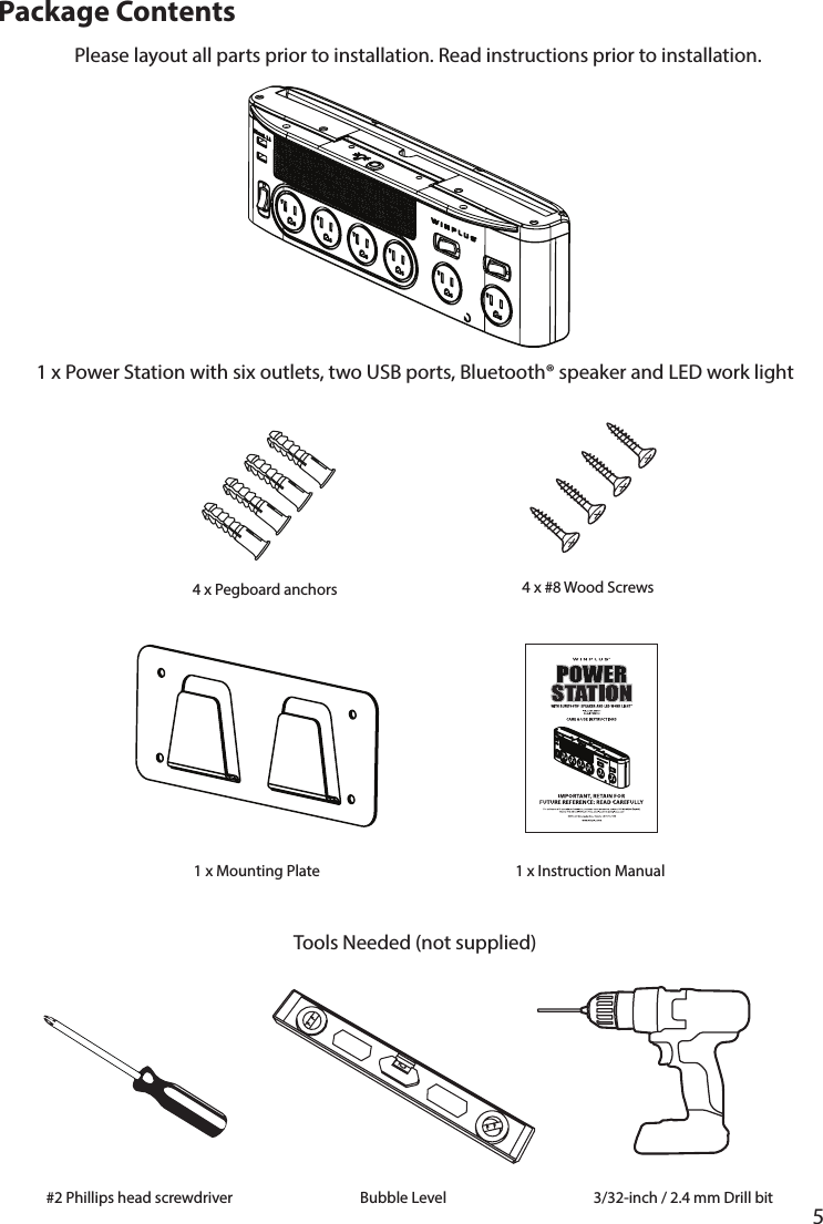       5      Package Contents1 x Power Station with six outlets, two USB ports, Bluetooth® speaker and LED work lightPlease layout all parts prior to installation. Read instructions prior to installation.Tools Needed (not supplied)4 x Pegboard anchors 4 x #8 Wood Screws1 x Instruction Manual1 x Mounting Plate#2 Phillips head screwdriver Bubble Level 3/32-inch / 2.4 mm Drill bit