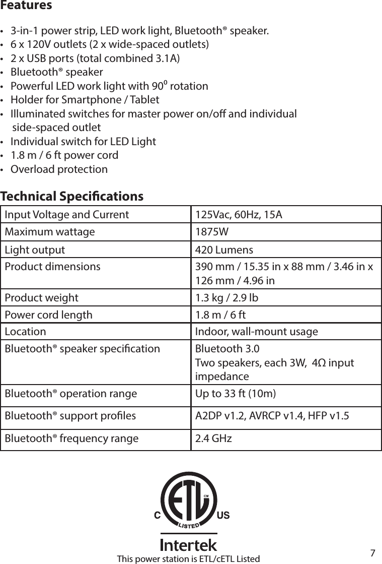       7      FeaturesTechnical Specications•   3-in-1 power strip, LED work light, Bluetooth® speaker.•   6 x 120V outlets (2 x wide-spaced outlets)•   2 x USB ports (total combined 3.1A)•   Bluetooth® speaker •   Powerful LED work light with 90 rotation•   Holder for Smartphone / Tablet•   Illuminated switches for master power on/o and individual     side-spaced outlet•   Individual switch for LED Light•   1.8 m / 6 ft power cord•   Overload protectionInput Voltage and Current 125Vac, 60Hz, 15AMaximum wattage 1875WLight output 420 LumensProduct dimensions 390 mm / 15.35 in x 88 mm / 3.46 in x 126 mm / 4.96 inProduct weight 1.3 kg / 2.9 lbPower cord length 1.8 m / 6 ftLocation Indoor, wall-mount usageBluetooth® speaker specication Bluetooth 3.0Two speakers, each 3W,  4 inputimpedanceBluetooth® operation range Up to 33 ft (10m)Bluetooth® support proles A2DP v1.2, AVRCP v1.4, HFP v1.5Bluetooth® frequency range 2.4 GHzThis power station is ETL/cETL Listed