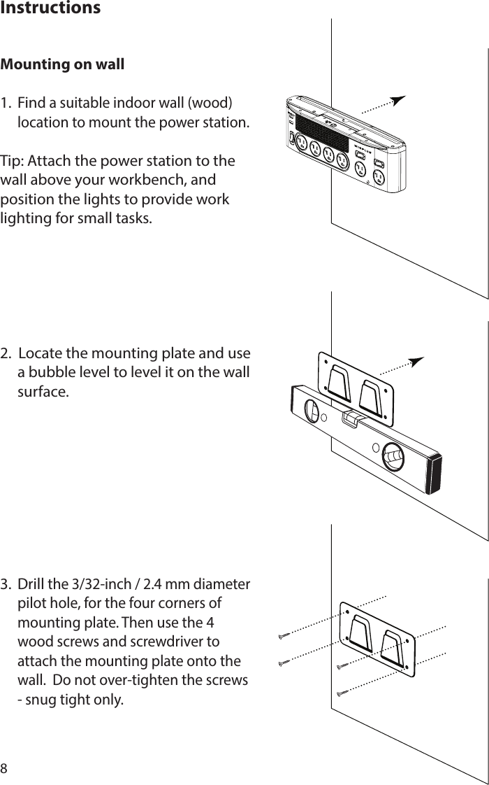 8Mounting on wall 1. Find a suitable indoor wall (wood)    location to mount the power station.Tip: Attach the power station to the wall above your workbench, and position the lights to provide work lighting for small tasks.2.  Locate the mounting plate and use    a bubble level to level it on the wall   surface.3. Drill the 3/32-inch / 2.4 mm diameter    pilot hole, for the four corners of    mounting plate. Then use the 4    wood screws and screwdriver to    attach the mounting plate onto the    wall.  Do not over-tighten the screws    - snug tight only. Instructions