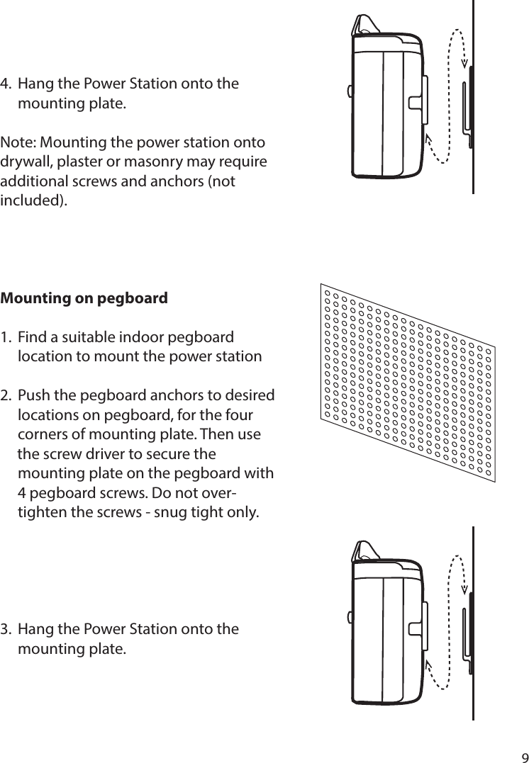       9      4.  Hang the Power Station onto the   mounting plate.Note: Mounting the power station onto drywall, plaster or masonry may require additional screws and anchors (not included).Mounting on pegboard 1.  Find a suitable indoor pegboard      location to mount the power station2.  Push the pegboard anchors to desired   locations on pegboard, for the four      corners of mounting plate. Then use           the screw driver to secure the      mounting plate on the pegboard with   4 pegboard screws. Do not over-     tighten the screws - snug tight only. 3.  Hang the Power Station onto the   mounting plate.