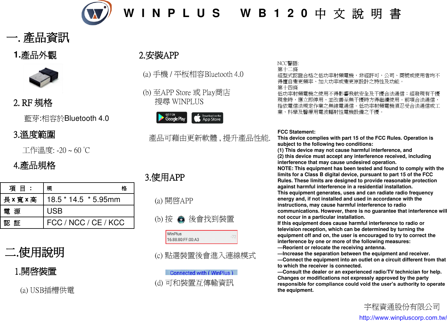 一. 產品資訊 3.溫度範圍          工作溫度: -20 ~ 60 °C 2. RF 規格       藍芽:相容於Bluetooth 4.0  項目:  規格 長 x 寬 x 高 18.5 * 14.5  * 5.95mm 電源 USB 認証 FCC / NCC / CE / KCC 二.使用說明 NCC警語: 第十二條   經型式認證合格之低功率射頻電機，非經許可，公司、商號或使用者均不得擅自變更頻率、加大功率或變更原設計之特性及功能。  第十四條   低功率射頻電機之使用不得影響飛航安全及干擾合法通信；經發現有干擾現象時，應立即停用，並改善至無干擾時方得繼續使用。前項合法通信，指依電信法規定作業之無線電通信。低功率射頻電機須忍受合法通信或工業、科學及醫療用電波輻射性電機設備之干擾。  4.產品規格 1.開啟裝置     (a) USB插槽供電 2.安裝APP    (a) 手機 / 平板相容Bluetooth 4.0    (b) 至APP Store 或 Play商店         搜尋 WINPLUS                 產品可藉由更新軟體 , 提升產品性能. 3.使用APP       (a) 開啟APP       (b) 按        後會找到裝置         (c) 點選裝置後會進入連線模式        (d) 可和裝置互傳輸資訊 1.產品外觀 http://www.winpluscorp.com.tw/ 宇程資通股份有限公司 W I N P L U S   WB120中文說明書 FCC Statement: This device complies with part 15 of the FCC Rules. Operation is subject to the following two conditions:  (1) This device may not cause harmful interference, and (2) this device must accept any interference received, including interference that may cause undesired operation. NOTE: This equipment has been tested and found to comply with the limits for a Class B digital device, pursuant to part 15 of the FCC Rules. These limits are designed to provide reasonable protection against harmful interference in a residential installation. This equipment generates, uses and can radiate radio frequency energy and, if not installed and used in accordance with the instructions, may cause harmful interference to radio communications. However, there is no guarantee that interference will not occur in a particular installation.  If this equipment does cause harmful interference to radio or television reception, which can be determined by turning the equipment off and on, the user is encouraged to try to correct the interference by one or more of the following measures: —Reorient or relocate the receiving antenna. —Increase the separation between the equipment and receiver. —Connect the equipment into an outlet on a circuit different from that to which the receiver is connected. —Consult the dealer or an experienced radio/TV technician for help. Changes or modifications not expressly approved by the party responsible for compliance could void the user’s authority to operate the equipment. 