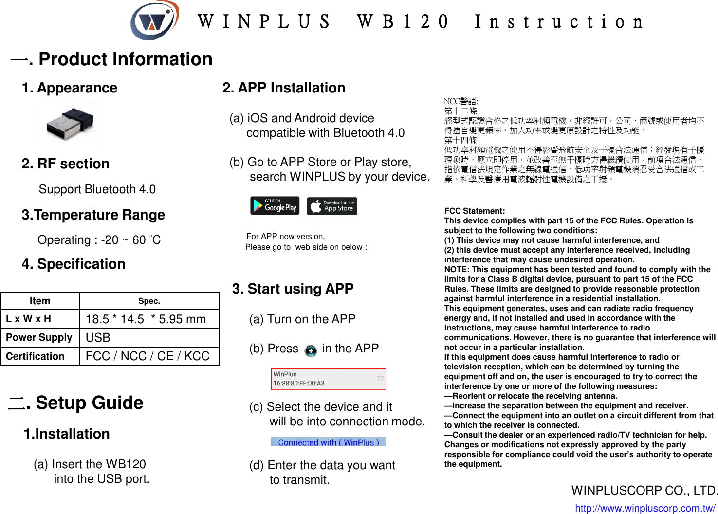 一. Product Information 3.Temperature Range         Operating : -20 ~ 60 °C 2. RF section       Support Bluetooth 4.0 Item Spec. L x W x H 18.5 * 14.5  * 5.95 mm Power Supply USB Certification FCC / NCC / CE / KCC 二. Setup Guide NCC警語: 第十二條   經型式認證合格之低功率射頻電機，非經許可，公司、商號或使用者均不得擅自變更頻率、加大功率或變更原設計之特性及功能。  第十四條   低功率射頻電機之使用不得影響飛航安全及干擾合法通信；經發現有干擾現象時，應立即停用，並改善至無干擾時方得繼續使用。前項合法通信，指依電信法規定作業之無線電通信。低功率射頻電機須忍受合法通信或工業、科學及醫療用電波輻射性電機設備之干擾。  4. Specification 1.Installation     (a) Insert the WB120          into the USB port. 2. APP Installation    (a) iOS and Android device        compatible with Bluetooth 4.0      (b) Go to APP Store or Play store,          search WINPLUS by your device.                   For APP new version,            Please go to  web side on below :          3. Start using APP       (a) Turn on the APP       (b) Press       in the APP         (c) Select the device and it            will be into connection mode.        (d) Enter the data you want             to transmit. 1. Appearance http://www.winpluscorp.com.tw/ WINPLUSCORP CO., LTD. W I N P L U S   WB1 2 0   I n s t r u c t i o n FCC Statement: This device complies with part 15 of the FCC Rules. Operation is subject to the following two conditions:  (1) This device may not cause harmful interference, and (2) this device must accept any interference received, including interference that may cause undesired operation. NOTE: This equipment has been tested and found to comply with the limits for a Class B digital device, pursuant to part 15 of the FCC Rules. These limits are designed to provide reasonable protection against harmful interference in a residential installation. This equipment generates, uses and can radiate radio frequency energy and, if not installed and used in accordance with the instructions, may cause harmful interference to radio communications. However, there is no guarantee that interference will not occur in a particular installation.  If this equipment does cause harmful interference to radio or television reception, which can be determined by turning the equipment off and on, the user is encouraged to try to correct the interference by one or more of the following measures: —Reorient or relocate the receiving antenna. —Increase the separation between the equipment and receiver. —Connect the equipment into an outlet on a circuit different from that to which the receiver is connected. —Consult the dealer or an experienced radio/TV technician for help. Changes or modifications not expressly approved by the party responsible for compliance could void the user’s authority to operate the equipment. 