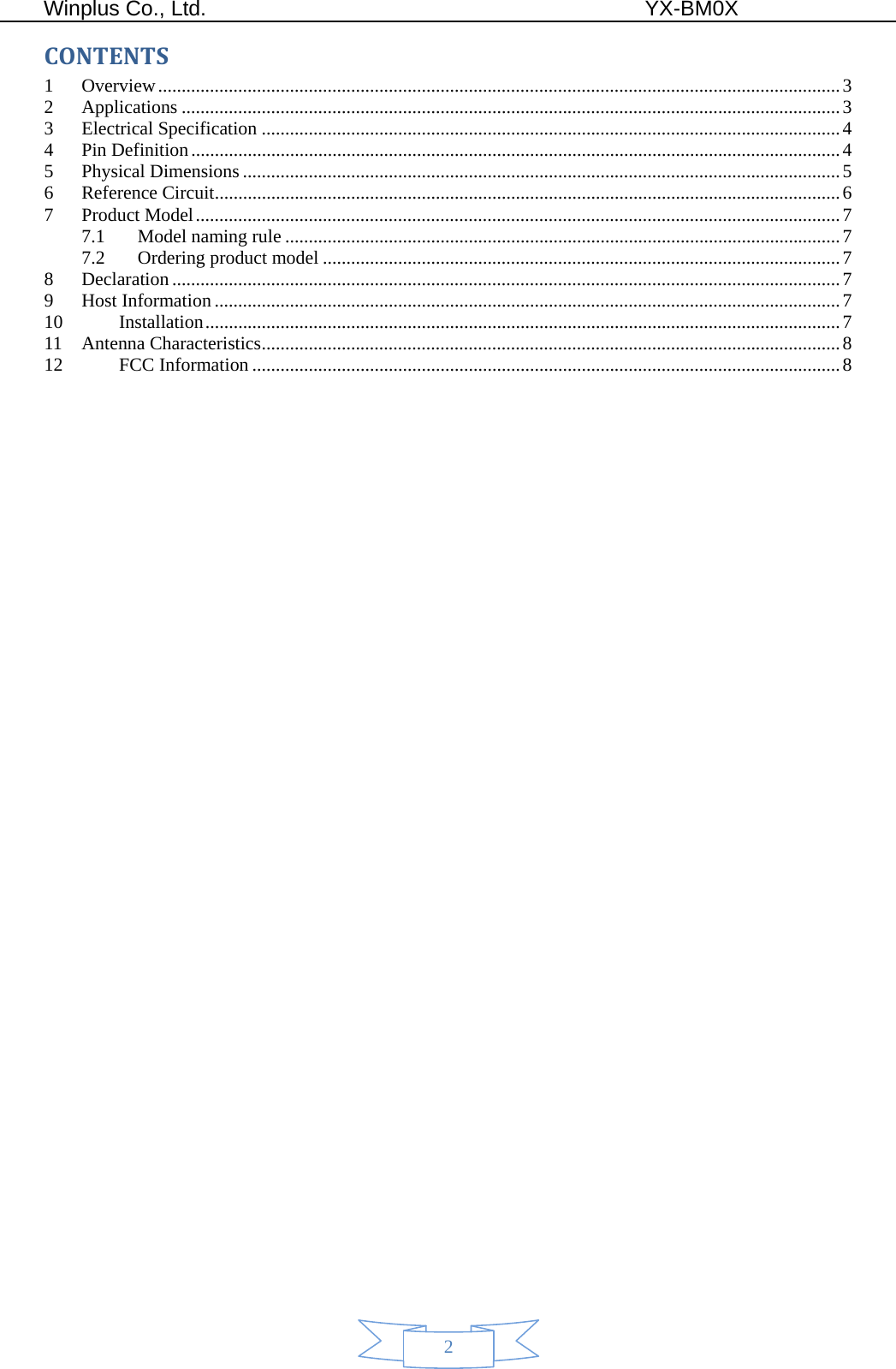  Winplus Co., Ltd.                                          YX-BM0X       2 CONTENTS1Overview ................................................................................................................................................. 32Applications ............................................................................................................................................ 33Electrical Specification ........................................................................................................................... 44Pin Definition .......................................................................................................................................... 45Physical Dimensions ............................................................................................................................... 56Reference Circuit ..................................................................................................................................... 67Product Model ......................................................................................................................................... 77.1Model naming rule ...................................................................................................................... 77.2Ordering product model .............................................................................................................. 78Declaration .............................................................................................................................................. 79Host Information ..................................................................................................................................... 710Installation ....................................................................................................................................... 711Antenna Characteristics ........................................................................................................................... 812FCC Information ............................................................................................................................. 8   