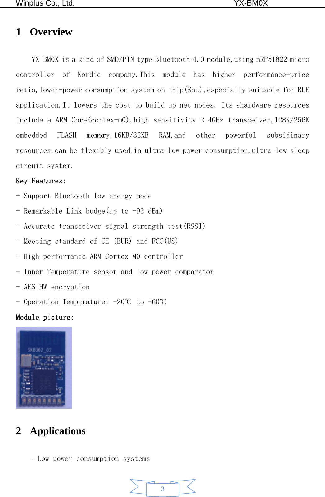  Winplus Co., Ltd.                                          YX-BM0X       3 1 Overview YX-BM0X is a kind of SMD/PIN type Bluetooth 4.0 module,using nRF51822 micro controller  of  Nordic  company.This  module  has  higher  performance-price retio,lower-power consumption system on chip(Soc),especially suitable for BLE  application.It lowers the cost to build up net nodes, Its shardware resources include a ARM Core(cortex-m0),high sensitivity 2.4GHz transceiver,128K/256K embedded  FLASH  memory,16KB/32KB  RAM,and  other  powerful  subsidinary resources,can be flexibly used in ultra-low power consumption,ultra-low sleep circuit system. Key Features: - Support Bluetooth low energy mode - Remarkable Link budge(up to -93 dBm) - Accurate transceiver signal strength test(RSSI) - Meeting standard of CE (EUR) and FCC(US) - High-performance ARM Cortex M0 controller - Inner Temperature sensor and low power comparator - AES HW encryption - Operation Temperature: -20℃ to +60℃ Module picture:  2 Applications - Low-power consumption systems 