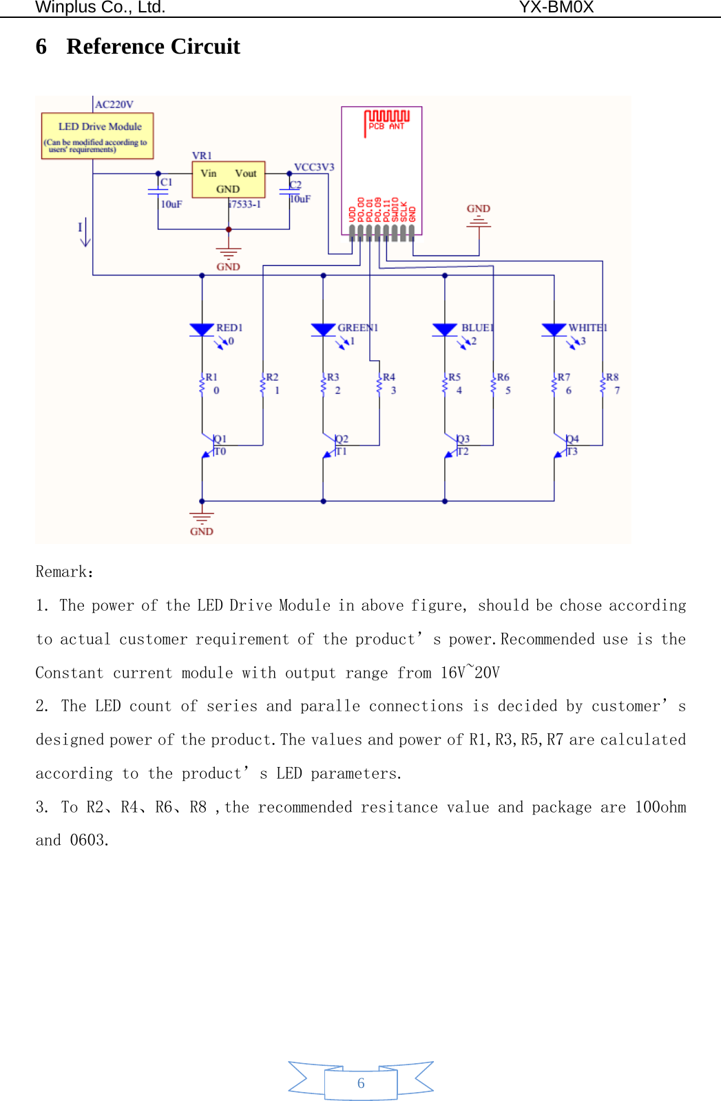  Winplus Co., Ltd.                                          YX-BM0X       6 6 Reference Circuit  Remark： 1. The power of the LED Drive Module in above figure, should be chose according to actual customer requirement of the product’s power.Recommended use is the Constant current module with output range from 16V~20V 2. The LED count of series and paralle connections is decided by customer’s designed power of the product.The values and power of R1,R3,R5,R7 are calculated according to the product’s LED parameters.   3. To R2、R4、R6、R8 ,the recommended resitance value and package are 100ohm and 0603. 